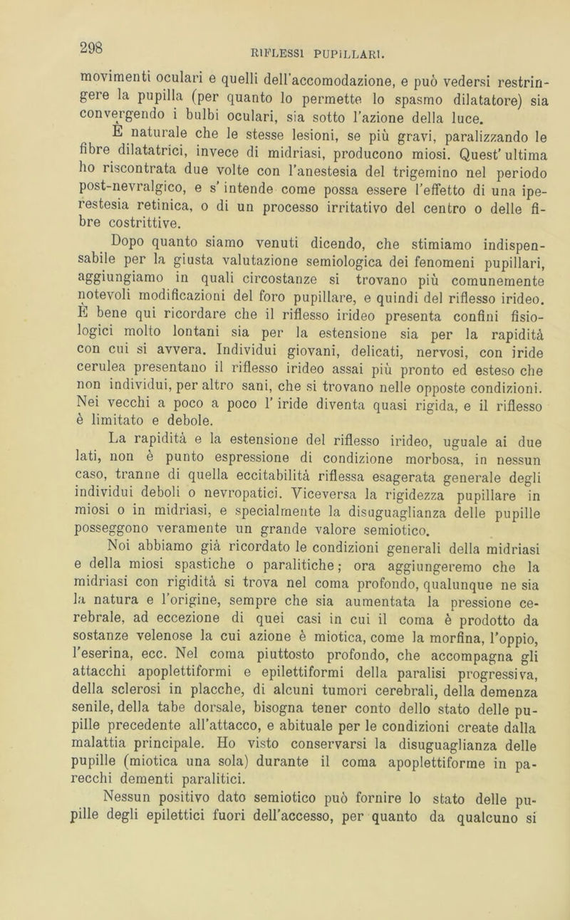 RIFLESSI PUPILLARI. movimenti oculari e quelli dell’accomodazione, e può vedersi restrin- gere la pupilla (per quanto lo permette lo spasmo dilatatore) sia convergendo i bulbi oculari, sia sotto l’azione della luce. E naturale che le stesse lesioni, se più gravi, paralizzando le fibre dilatatrici, invece di midriasi, producono miosi. Quest’ultima ho riscontrata due volte con l’anestesia del trigemino nel periodo post-nevralgico, e s’intende come possa essere l’effetto di una ipe- restesia retinica, o di un processo irritativo del centro o delle fi- bre costrittive. Dopo quanto siamo venuti dicendo, che stimiamo indispen- sabile per la giusta valutazione semiologica dei fenomeni pupillari, aggiungiamo in quali circostanze si trovano più comunemente notevoli modificazioni del foro pupillare, e quindi del riflesso irideo. E bene qui ricordare che il riflesso irideo presenta confini fisio- logici molto lontani sia per la estensione sia per la rapidità con cui si avvera. Individui giovani, delicati, nervosi, con iride cerulea presentano il riflesso irideo assai più pronto ed esteso che non individui, per altro sani, che si trovano nelle opposte condizioni. Nei vecchi a poco a poco l’iride diventa quasi rigida, e il riflesso è limitato e debole. La rapidità e la estensione del riflesso irideo, uguale ai due lati, non e punto espressione di condizione morbosa, in nessun caso, tranne di quella eccitabilità riflessa esagerata generale degli individui deboli o nevropatici. Viceversa la rigidezza pupillare in miosi o in midriasi, e specialmente la disuguaglianza delle pupille posseggono veramente un grande valore semiotico. Noi abbiamo già ricordato le condizioni generali della midriasi e della miosi spastiche o paralitiche ; ora aggiungeremo che la midriasi con rigidità si trova nel coma profondo, qualunque ne sia la natura e l’origine, sempre che sia aumentata la pressione ce- rebrale, ad eccezione di quei casi in cui il coma è prodotto da sostanze velenose la cui azione è miotica, come la morfina, l’oppio, l’eserina, ecc. Nel coma piuttosto profondo, che accompagna gli attacchi apoplettiformi e epilettiformi della paralisi progressiva, della sclerosi in placche, di alcuni tumori cerebrali, della demenza senile, della tabe dorsale, bisogna tener conto dello stato delle pu- pille precedente all’attacco, e abituale per le condizioni create dalla malattia principale. Ho visto conservarsi la disuguaglianza delle pupille (miotica una sola) durante il coma apoplettiforme in pa- recchi dementi paralitici. Nessun positivo dato semiotico può fornire lo stato delle pu- pille degli epilettici fuori dell’accesso, per quanto da qualcuno si