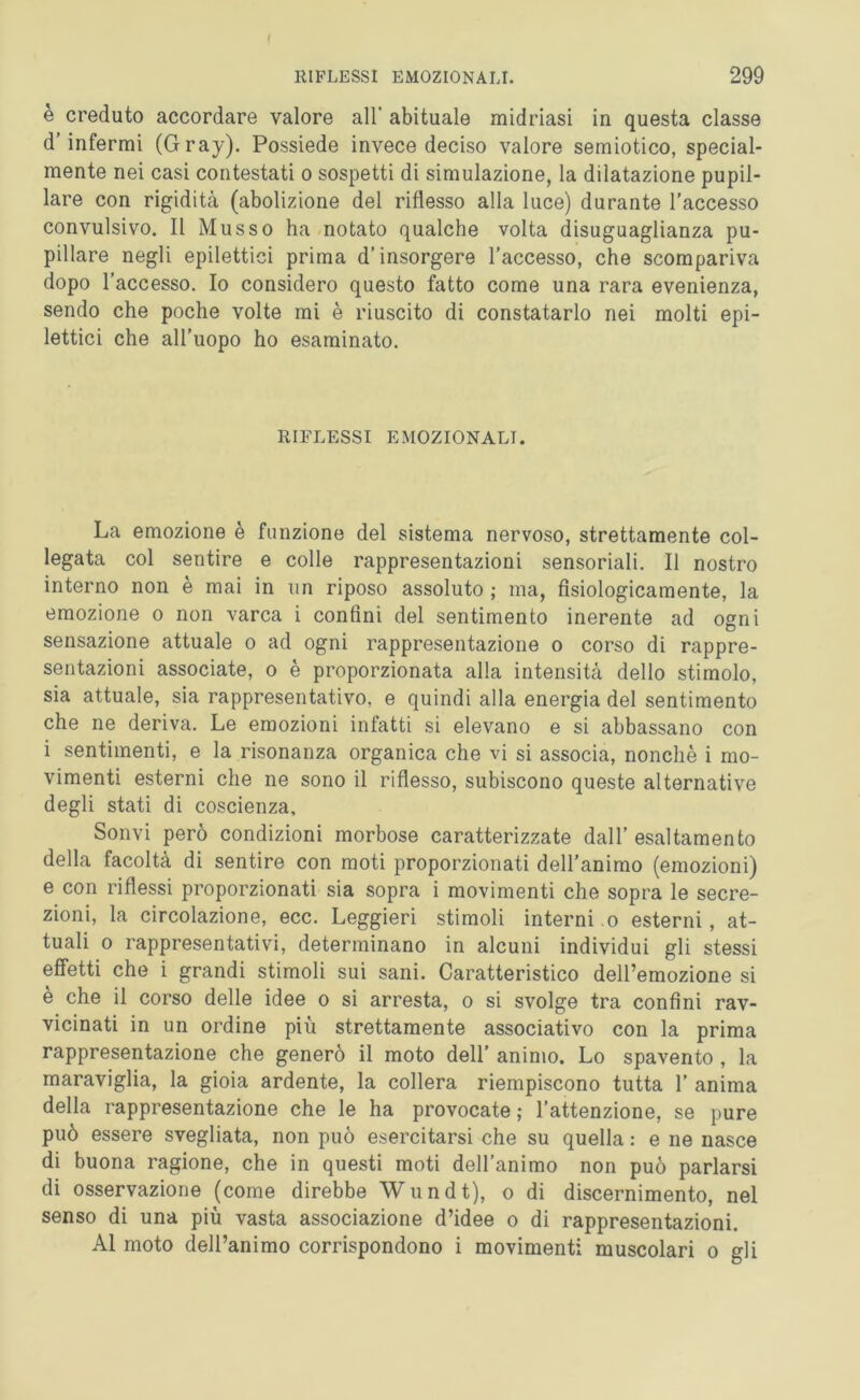 I RIFLESSI EMOZIONALI. 299 è creduto accordare valore all' abituale midriasi in questa classe d infermi (Gray). Possiede invece deciso valore semiotico, special- mente nei casi contestati o sospetti di simulazione, la dilatazione pupil- lare con rigidità (abolizione del riflesso alla luce) durante l’accesso convulsivo. Il Musso ha notato qualche volta disuguaglianza pu- pillare negli epilettici prima d’insorgere l’accesso, che scompariva dopo l’accesso. Io considero questo fatto come una rara evenienza, sendo che poche volte mi è riuscito di constatarlo nei molti epi- lettici che all’uopo ho esaminato. RIFLESSI EMOZIONALI. La emozione è funzione del sistema nervoso, strettamente col- legata col sentire e colle rappresentazioni sensoriali. Il nostro interno non è mai in un riposo assoluto ; ma, fisiologicamente, la emozione o non varca i confini del sentimento inerente ad ogni sensazione attuale o ad ogni rappresentazione o corso di rappre- sentazioni associate, o è proporzionata alla intensità dello stimolo, sia attuale, sia rappresentativo, e quindi alla energia del sentimento che ne deriva. Le emozioni infatti si elevano e si abbassano con i sentimenti, e la risonanza organica che vi si associa, nonché i mo- vimenti esterni che ne sono il riflesso, subiscono queste alternative degli stati di coscienza, Sonvi però condizioni morbose caratterizzate dall’ esaltamento della facoltà di sentire con moti proporzionati dell’animo (emozioni) e con riflessi proporzionati sia sopra i movimenti che sopra le secre- zioni, la circolazione, ecc. Leggieri stimoli interni o esterni, at- tuali o rappresentativi, determinano in alcuni individui gli stessi effetti che i grandi stimoli sui sani. Caratteristico deiremozione si è che il corso delle idee o si arresta, o si svolge tra confini rav- vicinati in un ordine più strettamente associativo con la prima rappresentazione che generò il moto dell’ animo. Lo spavento , la maraviglia, la gioia ardente, la collera riempiscono tutta 1’ anima della rappresentazione che le ha provocate ; l’attenzione, se pure può essere svegliata, non può esercitarsi che su quella : e ne nasce di buona ragione, che in questi moti dell’animo non può parlarsi di osservazione (come direbbe Wundt), o di discernimento, nel senso di una più vasta associazione d’idee o di rappresentazioni. Al moto dell’animo corrispondono i movimenti muscolari o gli