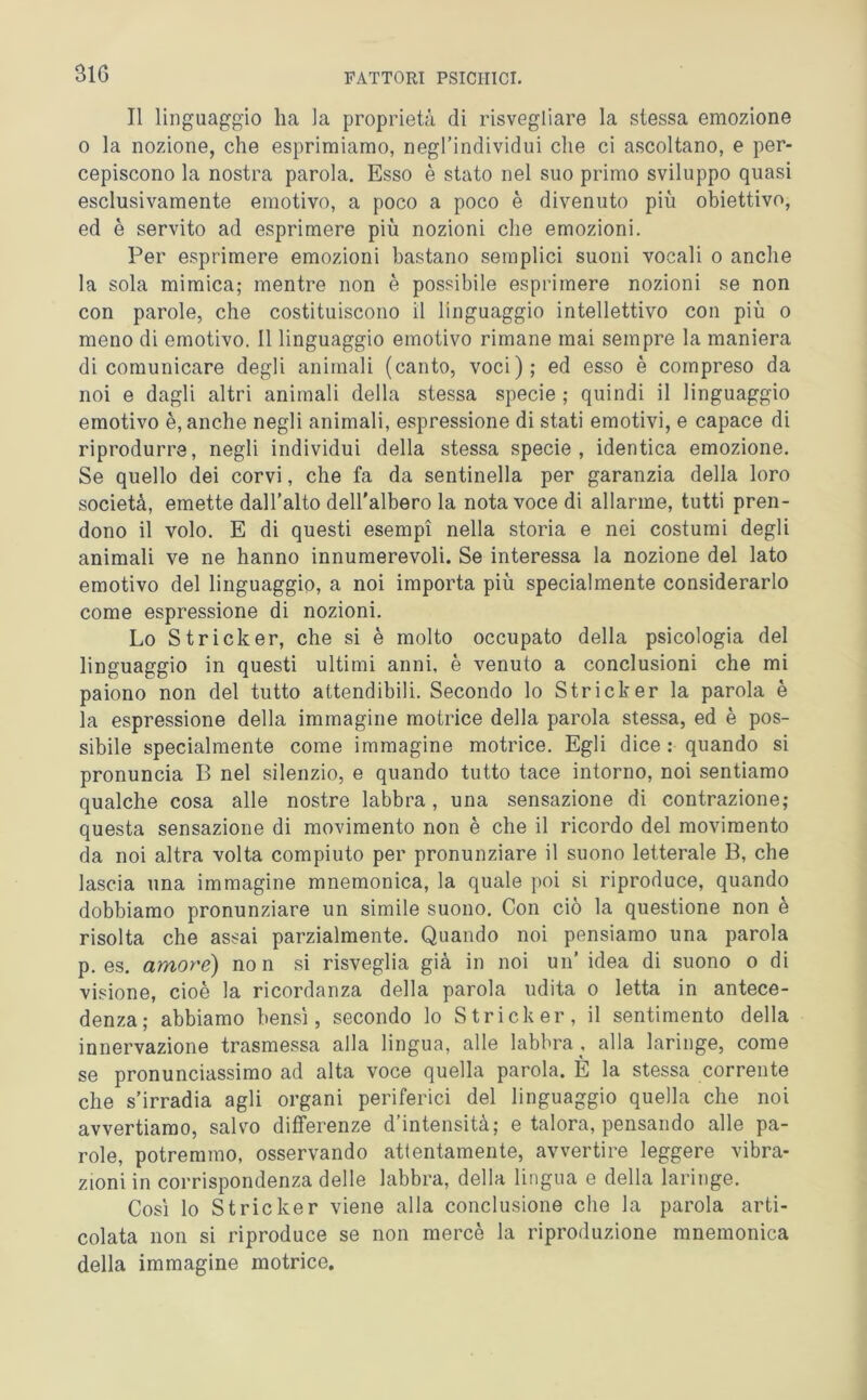 Il linguaggio ha la proprietà di risvegliare la stessa emozione o la nozione, che esprimiamo, negl’individui che ci ascoltano, e per- cepiscono la nostra parola. Esso è stato nel suo primo sviluppo quasi esclusivamente emotivo, a poco a poco è divenuto più obiettivo, ed è servito ad esprimere più nozioni che emozioni. Per esprimere emozioni bastano semplici suoni vocali o anche la sola mimica; mentre non è possibile esprimere nozioni se non con parole, che costituiscono il linguaggio intellettivo con più o meno di emotivo. Il linguaggio emotivo rimane mai sempre la maniera di comunicare degli animali (canto, voci); ed esso è compreso da noi e dagli altri animali della stessa specie ; quindi il linguaggio emotivo è, anche negli animali, espressione di stati emotivi, e capace di riprodurre, negli individui della stessa specie, identica emozione. Se quello dei corvi, che fa da sentinella per garanzia della loro società, emette dall’alto dell'albero la nota voce di allarme, tutti pren- dono il volo. E di questi esempi nella storia e nei costumi degli animali ve ne hanno innumerevoli. Se interessa la nozione del lato emotivo del linguaggio, a noi importa più specialmente considerarlo come espressione di nozioni. Lo Stricker, che si è molto occupato della psicologia del linguaggio in questi ultimi anni, è venuto a conclusioni che mi paiono non del tutto attendibili. Secondo lo Stricker la parola è la espressione della immagine motrice della parola stessa, ed è pos- sibile specialmente come immagine motrice. Egli dice : quando si pronuncia B nel silenzio, e quando tutto tace intorno, noi sentiamo qualche cosa alle nostre labbra, una sensazione di contrazione; questa sensazione di movimento non è che il ricordo del movimento da noi altra volta compiuto per pronunziare il suono letterale B, che lascia una immagine mnemonica, la quale poi si riproduce, quando dobbiamo pronunziare un simile suono. Con ciò la questione non è risolta che assai parzialmente. Quando noi pensiamo una parola p. es. amore) non si risveglia già in noi un’ idea di suono o di visione, cioè la ricordanza della parola udita o letta in antece- denza; abbiamo bensì, secondo lo Stricker, il sentimento della innervazione trasmessa alla lingua, alle labbra , alla laringe, come se pronunciassimo ad alta voce quella parola. E la stessa corrente che s’irradia agli organi periferici del linguaggio quella che noi avvertiamo, salvo differenze d’intensità; e talora, pensando alle pa- role, potremmo, osservando attentamente, avvertire leggere vibra- zioni in corrispondenza delle labbra, delia lingua e della laringe. Così lo Stricker viene alla conclusione che la parola arti- colata non si riproduce se non mercè la riproduzione mnemonica della immagine motrice.