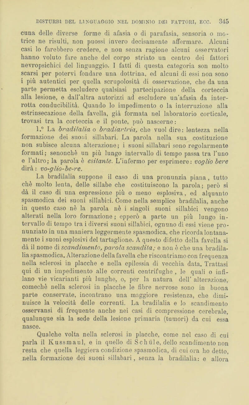 cuna delle diverse forme di afasia o di parafasia, sensoria o mo- trice ne risulti, non puossi invero decisamente affermare. Alcuni casi lo farebbero credere, e non senza ragione alcuni osservatori hanno voluto fare anche del corpo striato un centro dei fattori nevropsichici del linguaggio. I fatti di questa categoria son molto scarsi per potervi fondare una dottrina, ed alcuni di essi non sono i più autentici per quella scrupolosità di osservazione, che da una parte permetta escludere qualsiasi partecipazione della corteccia alla lesione, e dall’altra autorizzi ad escludere un’afasia da inter- rotta conducibilità. Quando lo impedimento o la interruzione alla estrinsecazione della favella, già formata nel laboratorio corticale, trovasi tra la corteccia e il ponte, può nascerne : l.° La bradilalia o br odiar tria, che vuol dire: lentezza nella formazione dei suoni sillabari. La parola nella sua costituzione non subisce alcuna alterazione; i suoni sillabari sono regolarmente formati; senonchè un più lungo intervallo di tempo passa tra l’uno e l’altro; la parola è esitante. L’infermo per esprimere: voglio bere dirà: vo-glio-be-re. La bradilalia suppone il caso di una pronunzia piana , tutto che molto lenta, delle sillabe che costituiscono la parola; però si dà il caso di una espressione più o meno esplosiva , ed alquanto spasmodica dei suoni sillabici. Come nella semplice bradilalia, anche in questo caso nè la parola nè i singoli suoni sillabici vengono alterati nella loro formazione; epperò a parte un più lungo in- tervallo di tempo tra i diversi suoni sillabici, ognuno di essi viene pro- nunziato in una maniera leggermente spasmodica, che ricorda lontana- mente i suoni esplosivi del tartaglione. A questo difetto della favella si dà il nome di scandimento, parola scandita; e non è che una bradila- lia spasmodica. Alterazione della favella che riscontriamo con frequenza nella sclerosi in placche e nella epilessia di vecchia data. Trattasi qui di un impedimento alle correnti centrifughe , le quali o infi- lano vie vicarianti più lunghe, o, per la natura dell’ alterazione, comechè nella sclerosi in placche le fibre nervose sono in buona parte conservate, incontrano una maggiore resistenza, che dimi- nuisce la velocità delle correnti. La bradilalia e lo scandimento osservansi di frequente anche nei casi di compressione cerebrale, qualunque sia la sede della lesione primaria (tumori) da cui essa nasce. Qualche volta nella sclerosi in placche, come nel caso di cui parla il Kussmaul, e in quello di S eh iil e, dello scandimento non resta che quella leggiera condizione spasmodica, di cui ora ho detto, nella formazione dei suoni sillabari, senza la bradilalia: e allora