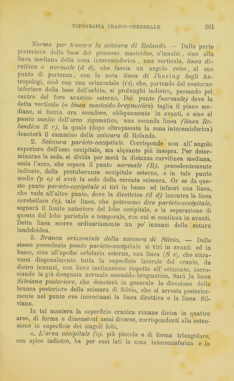 Norme per trovare la scissura di Rolando. — Dalla parte posteriore della base del processo mastoideo, s’innalzi , sino alla linea mediana della zona interemisferica , una verticale, linea di- rettiva o normale {d d), che faccia un angolo retto, al suo punto di partenza, con la nota linea di Jhering degli An- tropologo cioè con una orizzontale (ii), che, partendo dal contorno interiore della base dell'orbita, si prolunghi indietro, passando pel centro del foro acustico esterno. Dal punto (normale) dove la detta verticale (o linea mastoido-bregmatica) taglia il piano me- diano, si faccia ora scendere, obliquamente in avanti, e sino al punto medio dell’arco zigomatico, una seconda linea (linea Ro- landica\ R r), la quale (dopo oltrepassata la zona interemisferica) denoterà il cammino della scissura di Rolando. 2. Scissura parieto-occipitale. Corrisponde non all’angolo superiore dell’osso occipitale, ma alquanto più insopra. Per deter- minarne la sede, si divida per metà la distanza curvilinea mediana, ossia 1 arco, che separa il punto normale (R), precedentemente indicato, dalla protuberanza occipitale esterna, e in tale punto medio (p o) si avrà la sede della cercata scissura. Or se da que- sto punto parieto-occipitale si tiri in basso ed infuori una linea, che vada all altro punto, dove la direttrice (d d) incontra la linea cerebellare (c), tale linea, che potremmo dire parieto-occipitale, segnerà il limite anteriore del lobo occipitale, e la separazione di questo dal lobo parietale e temporale, con cui si continua in avanti. Detta linea scorre ordinariamente un po’ innanzi della sutura lambdoidea. 3. Branca orizzontale della scissura di Silvio. —- Dallo stesso precedente punto parieto-occipitale si tiri in avanti ed in basso, sino all’apofisi orbitaria esterna, una linea (S s), che attra- versi diagonalmente tutta la superficie laterale del cranio, da dietro innanzi, con lieve inclinazione rispetto all’ orizzonte, incro- ciando la già disegnata normale mastoido-bregmatica. Sarà ja linea Silviana posteriore, che denoterà in generale la direzione della branca posteriore della scissura di Silvio, che si arresta posterior- mente nel punto ove incrociansi la linea direttiva e la linea Sil- viana. In tal maniera la supei ficie cranica rimane divisa in quattro aree, di forma e dimensioni assai diverse, corrispondenti alla esten- sione in superficie dei singoli lobi. a. L’area occipitale (o), più piccola e di forma triangolare, con apice indietro, ha per suoi lati la zona interemisferica e là