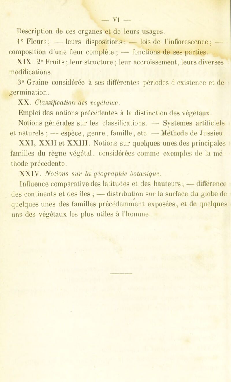 — VI Description de ces organes et de leurs usages. 1° Fleurs; — leurs dispositions: — lois de l’inflorescence; — composition d'une fleur complète ; — fonctions de ses parties. XIX. 2 Fruits; leur structure ; leur accroissement, leurs diverses modifications. 3° Graine considérée à ses différentes périodes d'existence et de germination. XX. Classification des végétaux. Emploi des notions précédentes à la distinction des végétaux. Notions générales sur les classifications. — Systèmes artificiels et naturels ; — espèce, genre, famille, etc. — Méthode de Jussieu. XXI. XXII et XXIII. Notions sur quelques unes des principales familles du règne végétal, considérées comme exemples de la mé- thode précédente. XXIV. Notions sur la géographie botanique. Influence comparative des latitudes et des hauteurs; — différence des continents et des îles ; — distribution sur la surface du globe de quelques unes des familles précédemment exposées, et de quelques uns des végétaux les plus utiles à l’homme.