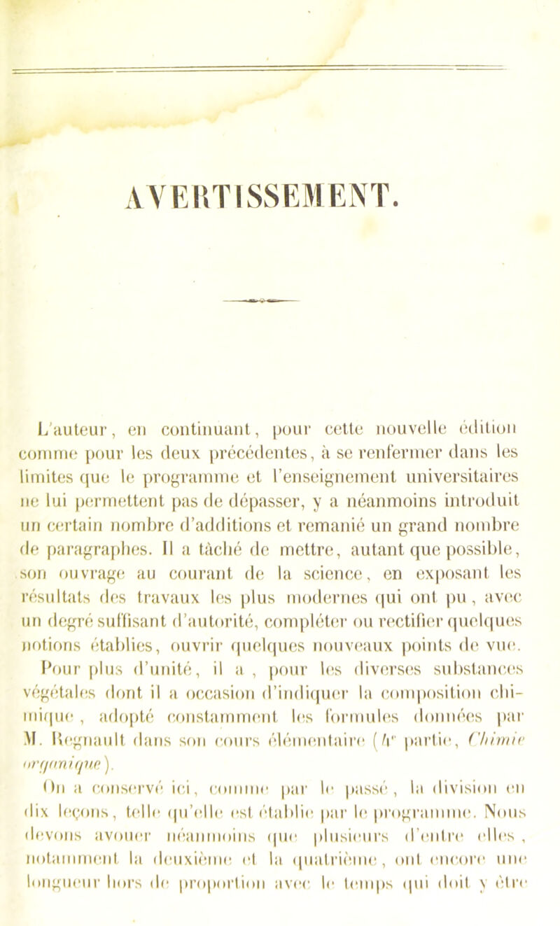 AVERTISSEMENT. L'auteur, en continuant, pour cette nouvelle édition connue pour les deux précédentes, à se renfermer dans les limites que le programme et l’enseignement universitaires ne lui permettent pas de dépasser, y a néanmoins introduit un certain nombre d’additions et remanié un grand nombre de paragraphes. Il a tâché de mettre, autant que possible, son ouvrage au courant de la science, en exposant les résultats des travaux les plus modernes qui ont pu, avec un degré suffisant d’autorité, compléter ou rectifier quelques notions établies, ouvrir quelques nouveaux points de vue. Pour plus d’unité, il a , pour les diverses substances végétales dont il a occasion d’indiquer la composition chi- mique , adopté constamment les formules données par M. Régnault dans son cours élémentaire (/r partie, Chimie organique ). On a conservé ici, comme par le passé, la division en dix leçons, telle qu’elle est établie par le programme. Nous devons avouer néanmoins que plusieurs d’entre elles , notamment la deuxième et la quatrième, ont encore une longueur hors de proportion avec le temps qui doit y être