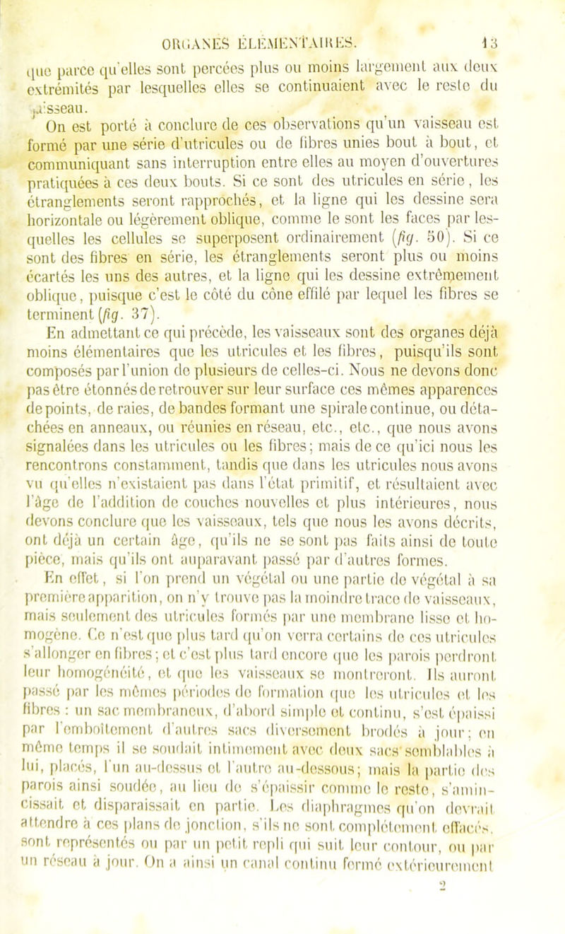 que parce qu elles sont percées plus ou moins largement aux deux extrémités par lesquelles elles se continuaient avec le reste du jTsseau. On est porté à conclure de ces observations qu’un vaisseau est formé par une série d’utricules ou de fibres unies bout à bout, et communiquant sans interruption entre elles au moyen d’ouvertures pratiquées à ces deux bouts. Si ce sont des utricules en série, les étranglements seront rapprochés, et la ligne qui les dessine sera horizontale ou légèrement oblique, comme le sont les faces par les- quelles les cellules se superposent ordinairement (fig. 50). Si ce sont des fibres en série, les étranglements seront plus ou moins écartés les uns des autres, et la ligne qui les dessine extrêmement oblique, puisque c’est le côté du cône effilé par lequel les fibres se terminent (fig. 37). En admettant ce qui précède, les vaisseaux sont des organes déjà moins élémentaires que les utricules et les fibres, puisqu’ils sont composés par l’union do plusieurs de celles-ci. Nous ne devons donc pas être étonnés de retrouver sur leur surface ces mômes apparences de points, de raies, débandés formant une spirale continue, ou déta- chées en anneaux, ou réunies en réseau, etc., etc., que nous avons signalées dans les utricules ou les fibres; mais de ce qu’ici nous les rencontrons constamment, tandis que dans les utricules nous avons vu qu’elles n’existaient pas dans l’état primitif, et résultaient avec l'âge de l’addition de couches nouvelles et plus intérieures, nous devons conclure que les vaisseaux, tels que nous les avons décrits, ont déjà un certain âge, qu’ils ne se sont pas faits ainsi de toute pièce, mais qu’ils onL auparavant passé par d’autres formes. En effet, si l'on prend un végétal ou une partie do végétal à sa première apparition, on n’v trouve pas la moindre trace de vaisseaux, mais seulement des utricules formés par une membrane lisse et ho- mogène. Ce n’est que plus tard qu’on verra certains do ces utricules s'allonger en fibres ; et c’est plus tard encore (pie les parois perdront leur homogénéité, et que les vaisseaux se montreront. Ils auront passé par les mêmes périodes do formation que les utricules et les fibres : un sac membraneux, d’abord simple et continu, s’est épaissi par l’emboîtement d’autres sacs diversement brodés à jour; en même temps il se soudait intimement avec deux sacs'semblables h lui, placés, l’un au-dessus et l’autre au-dessous; mais la partie des parois ainsi soudée, au lieu de s’épaissir comme le reste, s’amin- cissait et disparaissait en partie. Les diaphragmes qu’on devrait attendre à ces plans de jonction, s’ils ne sont complètement effacés, sont représentés ou par un petit repli qui suit leur contour, ou par un réseau a jour. On a ainsi un canal continu formé extérieurement