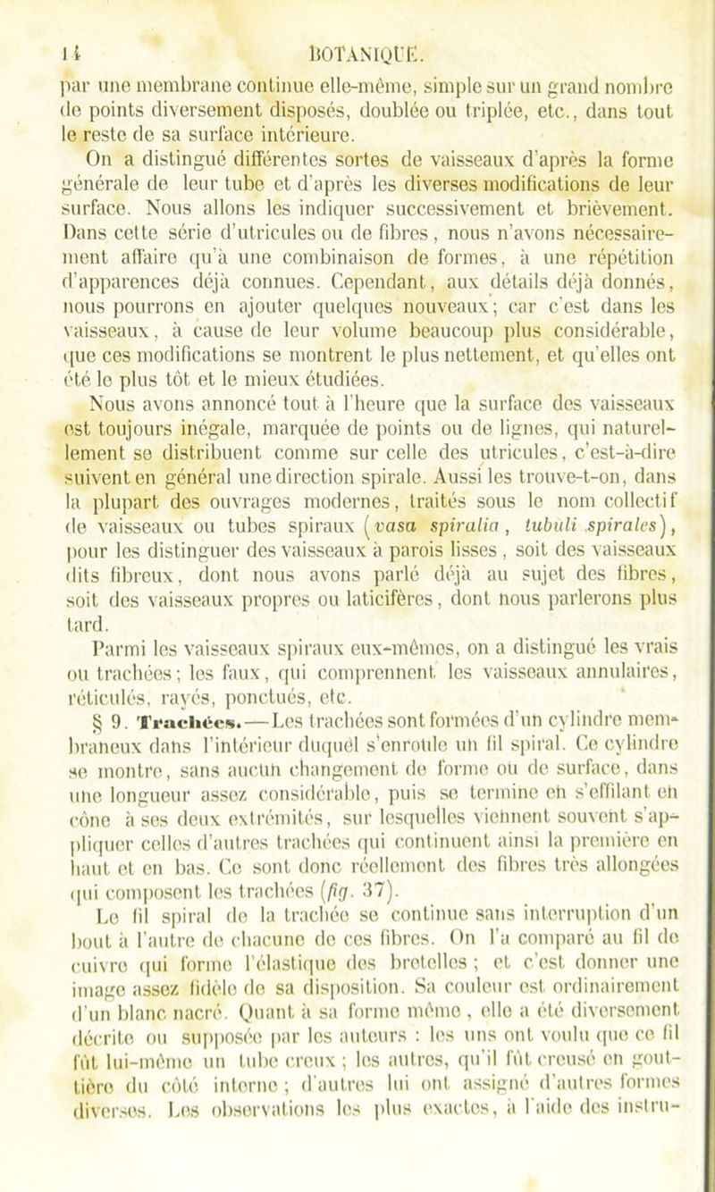 par une membrane continue elle-même, simple sur un grand nombre de points diversement disposés, doublée ou triplée, etc., dans tout le reste de sa surface intérieure. On a distingué différentes sortes de vaisseaux d’après la forme générale de leur tube et d’après les diverses modifications de leur surface. Nous allons les indiquer successivement et brièvement. Dans cette série d’utricules ou de fibres, nous n’avons nécessaire- ment affaire qu’à une combinaison de formes, à une répétition d’apparences déjà connues. Cependant, aux détails déjà donnés, nous pourrons en ajouter quelques nouveaux; car c'est dans les vaisseaux, à cause de leur volume beaucoup plus considérable, que ces modifications se montrent le plus nettement, et qu'elles ont été le plus tôt et le mieux étudiées. Nous avons annoncé tout à l’heure que la surface des vaisseaux est toujours inégale, marquée de points ou de lignes, qui naturel- lement se distribuent comme sur celle des utricules, c’est-à-dire suivent en général une direction spirale. Aussi les trouve-t-on, dans la plupart des ouvrages modernes, traités sous le nom collecti f de vaisseaux ou tubes spiraux (rasa spiralia, tubuli spirales), pour les distinguer des vaisseaux à parois lisses , soit des vaisseaux dits fibreux, dont nous avons parlé déjà au sujet des fibres, soit des vaisseaux propres ou laticifères, dont nous parlerons plus tard. Parmi les vaisseaux spiraux eux-mêmes, on a distingué les vrais ou trachées; les faux, qui comprennent les vaisseaux annulaires, réticulés, rayés, ponctués, etc. § 9. Trachées.—Les trachées sont formées d’un cylindre mem- braneux dans l’intérieur duquêl s’enroule un fil spiral. Ce cylindre se montre, sans aucun changement de forme ou de surface, dans une longueur assez considérable, puis se termine en s’effilant eh cône à ses deux extrémités, sur lesquelles viennent souvent s'ap- pliquer celles d’autres trachées qui continuent ainsi la première en haut et en bas. Ce sont donc réellement des fibres très allongées qui composent les trachées (fiçt. 37). Le fil spiral de la trachée se continue sans interruption d’un bout à l’autre de chacune de ces fibres. On l’a comparé au fil de cuivre qui forme l’élastique des bretelles ; et c’est, donner une image assez fidèle do sa disposition. Sa couleur est ordinairement d’un blanc nacré. Quant ii sa forme même , elle a été diversement décrite ou supposée par les auteurs : les uns ont voulu que ce fil fût lui-même un tube creux; les autres, qu’il fût creusé en gout- tière du côté interne ; d’autres lui ont assigné d’autres formes diverses. Los observations les plus exactes, à l’aide des instru-