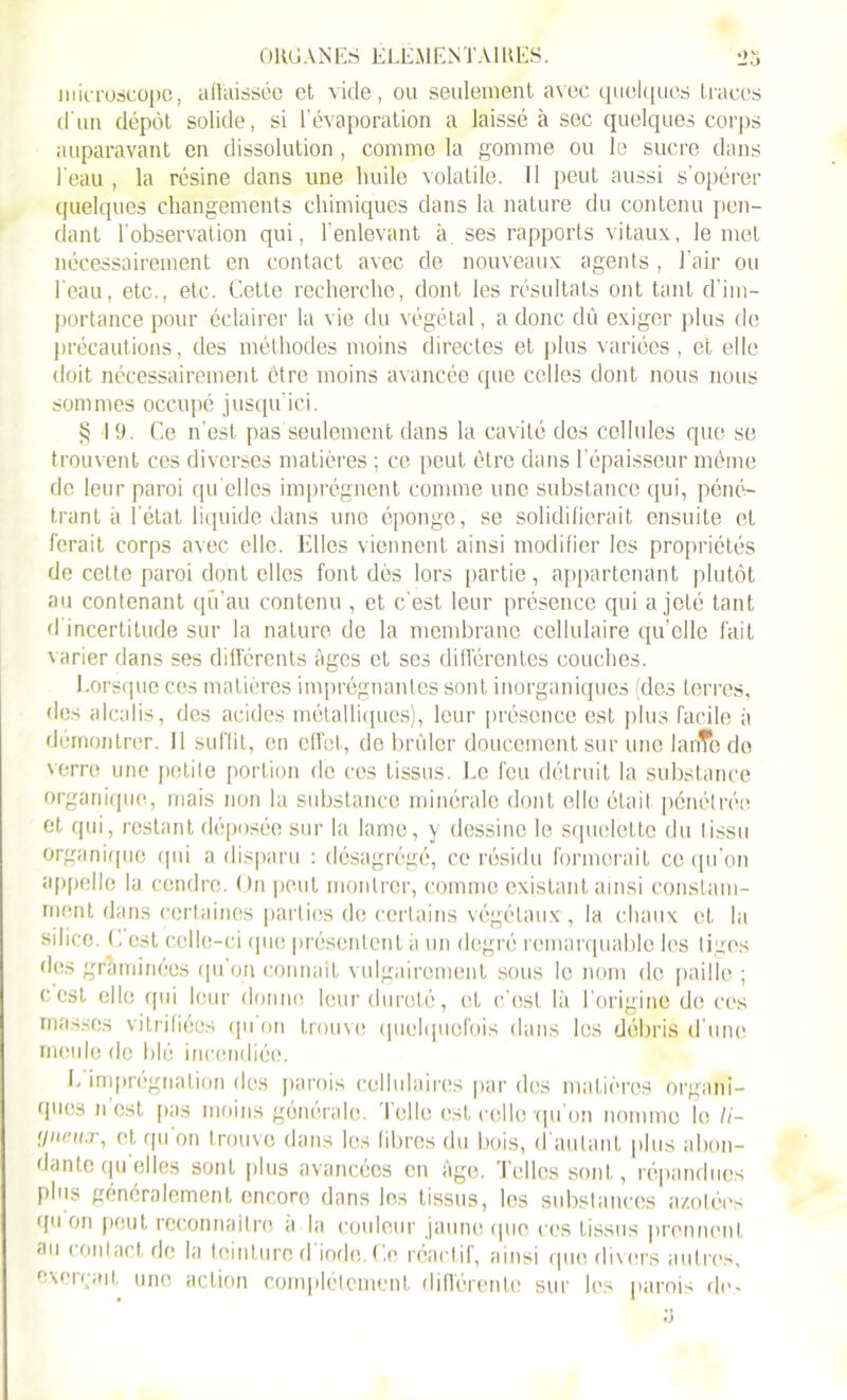 microscope, aflaissée et vide, ou seulement avec quelques traces d'un dépôt solide, si l’évaporation a laissé à sec quelques corps auparavant en dissolution, comme la gomme ou le sucre dans l'eau , la résine dans une huile volatile. Tl peut aussi s’opérer quelques changements chimiques dans la nature du contenu pen- dant l'observation qui, l’enlevant à. ses rapports vitaux, le met nécessairement en contact avec de nouveaux agents , l’air ou l'eau, etc., etc. Cette recherche, dont les résultats ont tant d’im- portance pour éclairer la vie du végétal, a donc dû exiger plus de précautions, des méthodes moins directes et plus variées , et elle doit nécessairement être moins avancée que celles dont nous nous sommes occupé jusqu’ici. § 19. Ce n’est pas'seulement dans la cavité dos cellules que se trouvent ces diverses matières ; ce peut être dans l’épaisseur même de leur paroi qu elles imprègnent comme une substance qui, péné- trant à l'état liquide dans une éponge, se solidifierait ensuite et ferait corps avec elle. Elles viennent ainsi modifier les propriétés de cette paroi dont elles font dès lors partie, appartenant plutôt au contenant qu’au contenu , et c’est leur présence qui a jeté tant d'incertitude sur la nature de la membrane cellulaire quelle fait varier dans ses differents âges et ses différentes couches. Lorsque ces matières imprégnantes sont inorganiques (des terres, des alcalis, des acides métalliques), leur présence est plus facile à démontrer. 11 suffit, en effet, de brûler doucement sur une lanTo do verre une petite portion de cos tissus. Le feu détruit la substance organique, mais non la substance minérale dont elle était pénétrée et qui, restant déposée sur la lame, y dessine le squelette du tissu organique qui a disparu : désagrégé, ce résidu formerait ce qu’on appelle la cendre. On peut montrer, comme existant, ainsi constam- ment dans certaines parties de certains végétaux, la chaux et la silice. G est celle-ci que présentent à un degré remarquable les liges des graminées qu’on connaît vulgairement sous le nom de paille ; ccst elle qui leur donne leur dureté, et c’est là l’origine de ces masses vitrifiées qu on trouve quelquefois dans les débris d’une meule de blé incendiée. L imprégnation des parois cellulaires par des matières organi- ques n est pas moins générale. Telle est relie qu on nomme le //- •jneux, et qu'on trouve dans les fibres du bois, d'autant plus abon- dante quelles sont plus avancées en Age. Telles sont, répandues plus généralement encore dans les tissus, les substances azotées qu on peut reconnaître a la couleur jaune cpic ces tissus prennent au contact de la teinture d’iode. Ce réactif, ainsi quo divers autres, exerçait une action complètement différente sur les parois de-