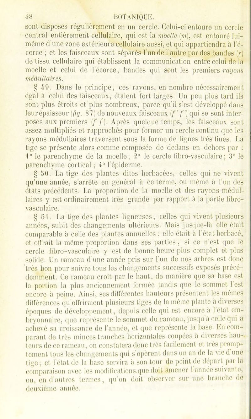 sont disposés régulièrement en un cercle. Celui-ci entoure un cercle central entièrement cellulaire, qui est la moelle (m), est entouré lui- même d'une zone extérieure cellulaire aussi, et qui appartiendra à l'é- corce ; et les faisceaux sont séparés l'un de l'autre par des bandes (;•) de tissu cellulaire qui établissent la communication entre celui de la moelle et celui de l’écorce, bandes qui sont les premiers rayons médullaires. § 49. Dans le principe, ces rayons, en nombre nécessairement égal à celui des faisceaux, étaient fort larges. Un peu plus tard ils sont plus étroits et plus nombreux, parce qu’il s’est développé dans leur épaisseur (fîy. 87) de nouveaux faisceaux {/” f) qui se sont inter- posés aux premiers [f f). Après quelque temps, les faisceaux sont assez multipliés et rapprochés pour former un cercle continu que les rayons médullaires traversent sous la forme de lignes très fines. La tige se présente alors comme composée de dedans en dehors par : 1° le parenchyme de la moelle; 2° le cercle fibro-vasculairo; 3° le parenchyme cortical ; 4° l'épiderme. § 50. La tige des plantes dites herbacées, celles qui ne vivent qu’une année, s’arrête en général à ce ternie, ou même à l’un des états précédents. La proportion de la moelle et des rayons médul- laires y est ordinairement très grande par rapport à la partie fibro- vasculaire. § 51. La tige des plantes ligneuses, celles qui vivent plusieurs années, subit des changements ultérieurs. Mais jusque-là elle était comparable à celle des plantes annuelles : elle était à l'état herbacé, et offrait la même proportion dans ses parties, si ce n’est que le cercle fibro-vasculaire y est de bonne heure plus complet et plus solide. Un rameau d’une année pris sur l'un de nos arbres est donc très bon pour suivre tous les changements successifs exposés précé- demment. Ce rameau croit par le haut, de manière que sa base est la portion la plus anciennement formée tandis que le sommet l'est encore à peine. Ainsi, ses différentes hauteurs présentent les mêmes différences qu'offriraient plusieurs tiges de la même plante a diverses époques de développement, depuis celle qui est encore a 1 état em- bryonnaire, que représente le sommet du rameau, jusqu a celle qui a achevé sa croissance de l’année, et que représente la base. En com- parant de très minces tranches horizontales coupées à diverses hau- teurs de ce rameau, on constatera donc très facilement et très promp- tement tous les changements qui s’opèrent dans un an de la vied une tige; cl l’état de la base servira à son tour do point de départ par la comparaison avec les modifications.que doit amener 1 année suivante, ou, en d’autres termes, qu'on doit observer sur une branche de deuxième année.