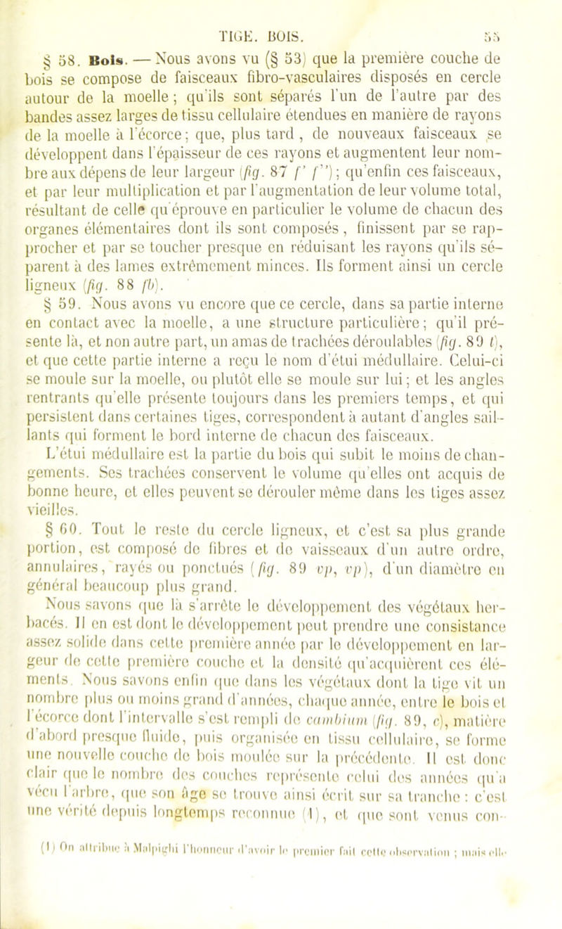 § 58. Bols. —Nous avons vu (§ 53) que la première couche de bois se compose de faisceaux fibro-vasculaires disposés en cercle autour de la moelle ; qu'ils sont séparés l’un de l’autre par des bandes assez larges de tissu cellulaire étendues en manière de rayons de la moelle à l'écorce ; que, plus tard , de nouveaux faisceaux se développent dans l’épaisseur de ces rayons et augmentent leur nom- bre aux dépens de leur largeur (fig. 87 [’ qu’enfin ces faisceaux, et par leur multiplication et par l’augmentation de leur volume total, résultant de celle qu'éprouve en particulier le volume de chacun des organes élémentaires dont ils sont composés, finissent par se rap- procher et par se toucher presque en réduisant les rayons qu'ils sé- parent à des lames extrêmement minces. Ils forment ainsi un cercle ligneux [fig. 88 fb). § 59. Nous avons vu encore que ce cercle, dans sa partie interne en contact avec la moelle, aune structure particulière ; qu’il pré- sente là, et non autre part, un amas de trachées déroulables (fig. 89 £), et que cette partie interne a reçu le nom d’étui médullaire. Celui-ci se moule sur la moelle, ou plutôt elle se moule sur lui ; et les angles rentrants qu'elle présente toujours dans les premiers temps, et qui persistent dans certaines tiges, correspondent à autant d'angles sail- lants qui forment le bord interne de chacun des faisceaux. L’étui médullaire est la partie du bois qui subit le moins de chan- gements. Ses trachées conservent le volume quelles ont acquis de bonne heure, et elles peuvent se dérouler même dans les liges assez vieilles. § GO. Tout le reste du cercle ligneux, et c’est sa plus grande portion, est composé de fibres et de vaisseaux d’un autre ordre, annulaires, rayés ou ponctués (fig. 89 vp, vp), d'un diamètre en général beaucoup plus grand. Nous savons que la s'arrête le développement des végétaux her- bacés. Il en est dont le développement peut prendre une consistance assez solide dans cette première année par lo développement en lar- geur de cette première couche et la densité qu'acquièrent ces élé- ments Nous savons enfin que dans les végétaux dont la tige vit un nombre plus ou moins grand d’années, chaque année, entre le bois et 1 écorce dont 1 intervalle s est rempli de cambium (fig. 89, c), matière d abord presque fluide, puis organisée en tissu cellulaire, se forme une nouvelle couche de bois moulée sur la précédente. Il est donc clair que le nombre des couches représente celui des années qu'a vécu I arbre, que son âge se trouve ainsi écrit sur sa tranche : c'est une vérité depuis longtemps reconnue (1), et que sont venus con- (lj On attribue à Malpigbi l'honneur d’avoir le premier fuit cette observation ; mais elle