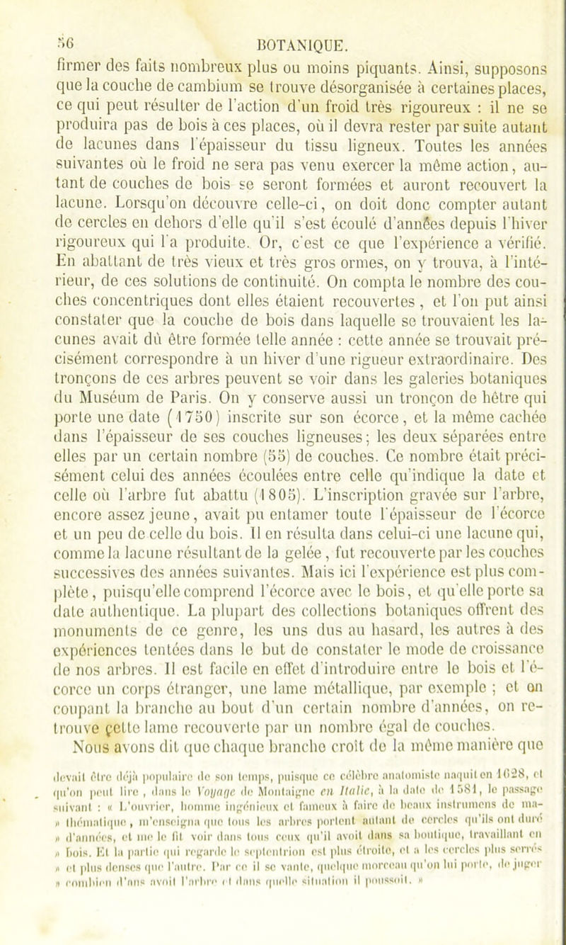 firmer des faits nombreux plus ou moins piquants. Ainsi, supposons que la couche de cambium se trouve désorganisée à certaines places, ce qui peut résulter de l’action d'un froid très rigoureux : il ne se produira pas de bois à ces places, où il devra rester par suite autant de lacunes dans l’épaisseur du tissu ligneux. Toutes les années suivantes où le froid ne sera pas venu exercer la môme action, au- tant de couches de bois se seront formées et auront recouvert la lacune. Lorsqu’on découvre celle-ci, on doit donc compter autant de cercles en dehors d’elle qu’il s’est écoulé d’annSes depuis l’hiver rigoureux qui l’a produite. Or, c’est ce cpie l’expérience a vérifié. En abattant de très vieux et très gros ormes, on y trouva, à l’inté- rieur, de ces solutions de continuité. On compta le nombre des cou- ches concentriques dont elles étaient recouvertes , et l’on put ainsi constater que la couche de bois dans laquelle se trouvaient les la- cunes avait dû être formée telle année : cette année se trouvait pré- cisément correspondre à un hiver d’une rigueur extraordinaire. Des tronçons de ces arbres peuvent se voir dans les galeries botaniques du Muséum de Paris. On y conserve aussi un tronçon de hêtre qui porte une date (1750) inscrite sur son écorce, et la môme cachée dans l’épaisseur de ses couches ligneuses; les deux séparées entre elles par un certain nombre (55) de couches. Ce nombre était préci- sément celui des années écoulées entre celle qu’indique la date et celle où l’arbre fut abattu (1805). L’inscription gravée sur l’arbre, encore assez jeune, avait pu entamer toute l’épaisseur de 1 écorce et un peu de celle du bois. Il en résulta dans celui-ci une lacune qui, comme la lacune résultant de la gelée, fut recouverte par les couches successives des années suivantes. Mais ici l’expérience est plus com- plète, puisqu’elle comprend l’écorce avec le bois, et qu elle porte sa date authentique. La plupart des collections botaniques offrent des monuments de ce genre, les uns dus au hasard, les autres à des expériences tentées dans le but de constater le mode de croissance de nos arbres. 11 est facile en effet d’introduire entre le bois et l’é- corce un corps étranger, une lame métallique, par exemple ; et on coupant la branche au bout d’un certain nombre d’années, on re- trouve çette lame recouverte par un nombre égal de couches. Nous avons dit que chaque branche croît de la môme manière que devait être déjà populaire de son temps, puisque ce célèbre anatomiste naquiten 10SS, cl qu'on peut lire , dans le Voyage de Montaigne en Italie, à la date de 1581, le passage suivant : « L'ouvrier, homme ingénieux et fameux à faire de beaux instrumens de ma- « thématique, m’enseigna que tous les arbres portent autant de cercles qu'ils ont dure » d'années, et me le lit voir dans tous ceux qu'il avoit dans sa boutique, travaillant en ,i bois. Et la partie qui regarde le septentrion est plus étroite, et a les cercles plus serres n et plus denses que l’autre. Par ce il se vante, quelque morceau qu’on lui porte, de juger » combien d’ans avoit l'arbre et dans quelle situation il poussait. «