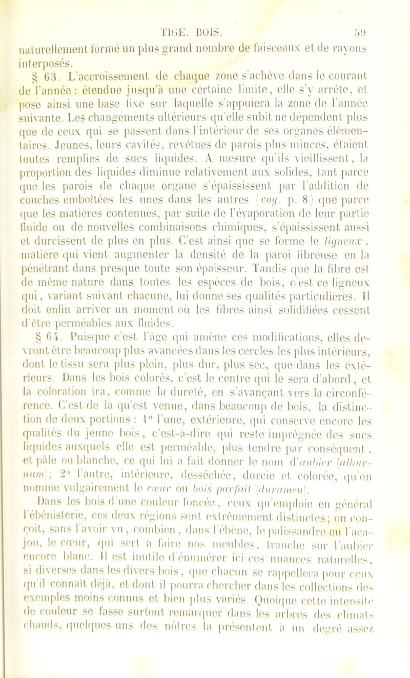 nalarellement formé un plus grand nombre de faisceaux cl de rayons interposés. § 63. L’accroissement de chaque zone s'achève dans le courant de l’année : étendue jusqu’à une certaine limite, elle s’y arrête, et pose ainsi une base lixe sur laquelle s’appuiera la zone de l’année suivante. Les changements ultérieurs qu’elle subit ne dépendent plus que de ceux qui se passent dans l'intérieur de ses organes élémen- taires. Jeunes, leurs cavités, revêtues de parois plus minces, étaient toutes remplies de sucs liquides. A mesure qu’ils vieillissent, la proportion des liquides diminue relativement aux solides, tant parce que les parois de chaque organe s’épaississent par l’addition de couches emboîtées les unes dans les autres (coi/, p. 8) que parce que les matières contenues, par suite de l’évaporation de leur partie fluide ou de nouvelles combinaisons chimiques, s’épaississent aussi et durcissent de plus en plus. C’est ainsi que se forme le ligneux, matière qui vient augmenter la densité de la paroi fibreuse en la pénétrant dans presque toute son épaisseur. Tandis que la fibre est de même nature dans toutes les espèces de bois, c'est ce ligneux qui, variant suivant chacune, lui donne ses qualités particulières. Il doit enfin arriver un moment où les fibres ainsi solidifiées cessent d'être perméables aux fluides. § 61. Puisque c’est, l’àge qui amène ces modifications, elles de- vront être beaucoup plus avancées dans les cercles les plus intérieurs, dont le tissu sera plus plein, plus dur, plus sec, que dans les exté- rieurs. Dans les bois colorés, c’est le centre qui le sera d’abord, et la coloration ira, comme la dureté, en s’avançant vers la circonfé- rence. C’est de là qu’est venue, dans beaucoup de bois, la distinc- tion de deux portions : 1° l’une, extérieure, qui conserve encore les qualités du jeune bois, c’est—à—cl ire qui reste imprégnée des sucs liquides auxquels elle est perméable, plus tendre par conséquent , et pôle ou blanche, ce qui lui a fait donner le nom d'aubier [albur- num : 2° l'autre, intérieure, desséchée, durcie et colorée, qu'on nomme vulgairement le cwnr ou bois pur [ail (ilttramen). Dans les bois d une couleur foncée, ceux qu'emploie en général I ébénistorie, ces deux régions sont extrêmement distinctes; on con- çoit, sans lavoir vu , combien, dans l'ébène, le palissandre ou l'aca- jou, le cœur, qui sert, a faire nos meubles, tranche sur I aubier encore blanc, il est inutile d'énumérer ici cos nuances naturelles, si diverses dans les divers bois, que chacun se rappellera pour ceux qu il connaît déjà, et dont il pourra chercher dans les collections de> exemples moins connus et bien plus variés. Quoique cette intensité de couleur se fasse surtout remarquer dans les arbres des climats chauds, quelques uns des nôtres la présentent à un degré assez