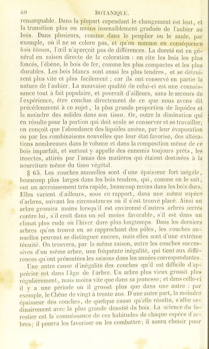 remarquable. Dans la plupart cependant le changement est lent, et la transition plus ou moins insensiblement graduée de l'aubier au bois. Dans plusieurs, comme dans le peuplier ou le saule, pat- exemple, où il ne se colore pas, et qu’on nomme en conséquence bois blancs, l’œil n’aperçoit pas de différences. La dureté est en gé- néral en raison directe de la coloration : on cite les bois les plus foncés, l'ébène, le bois de fer, comme les plus compactes et les plus durables. Les bois blancs sont aussi les plus tendres, et se détrui- sent plus vile et plus facilement ; car ils ont conservé en partie la nature de l’aubier. La mauvaise qualité de celui-ci est une connais- sance tout à fait populaire, et pourrait d'ailleurs, sans le secours de l’expérience, être conclue directement de ce que nous avons dit précédemment à ce sujet, la plus grande proportion de liquides et la moindre des solides dans son tissu. Or, outre la diminution qui en résulte pour la portion qui doit seule se conserver et se travailler, on conçoit que Labondance des liquides amène, par leur évaporation ou par les combinaisons nouvelles que leur état favorise, des altéra- tions nombreuses dans le volume et dans la composition même de ce bois imparfait, et surtout y appelle des ennemis toujours prêts, les insectes, attirés par l'amas des matières qui étaient destinées à la nourriture même du tissu végétal. § G5. Les couches annuelles sont d une épaisseur fort inégale, beaucoup plus larges dans les bois tendres, qui, comme on le sait, ont un accroissement très rapide, beaucoup moins dans les bois durs. Elles varient d'ailleurs, sous ce rapport, dans une même espèce d'arbres, suivant les circonstances où il s'est trouvé placé. Ainsi un arbre grossira moins lorsqu'il est environné d'autres arbres serrés contre lui, s'il croît dans un sol moins favorable, s'il est dans un climat plus rude où l'hiver dure plus longtemps. Dans les derniers arbres qu’on trouve en se rapprochant des pôles, les couches an- nuelles peuvent se distinguer encore, mais elles sont d'une extrême ténuité. On trouvera, par la même raison, entre les couches succes- sives d’un même arbre, une fréquente inégalité, qui tient aux diffé- rences qu'ont présentées les saisons dans les années correspondantes. Uno autre cause d’inégalité des couches qu'il est difficile d'ap- précier est dans l'Age de l’arbre. Un arbre plus vieux grossit plus régulièrement, mais moins vite que dans sa jeunesse; et dans celle-ci il y a une période où il grossit plus que dans une autre : par exemple, le Chêne do vingt à trente ans. D une autre part, la moindre épaisseur des couches, de quoique cause qu’elle résulte, s allie or- dinairement avec la plus grande densité du bois. La science du fo- restier est la connaissance de ces habitudes de chaque espèce d ar- bres: il pourra les favoriser ou les combattre; il saura choisii pour