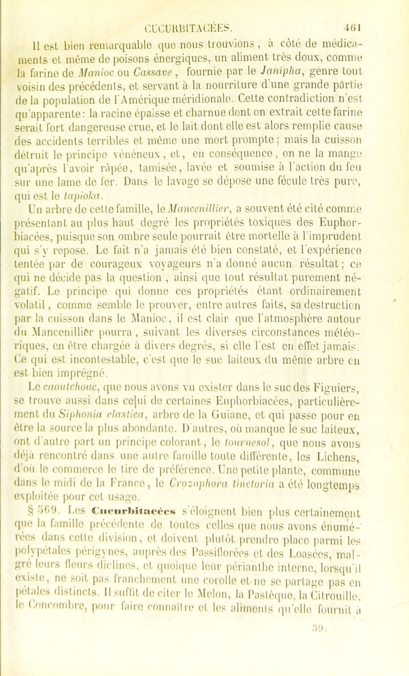 CbCUltlilTACÉES. -iül 11 est bien remarquable que nous trouvions , a côté de médica- ments et même de poisons énergiques, un aliment très doux, comme la farine de Manioc ou Cassave , fournie par le Janipha, genre tout voisin des précédents, et servant à la nourriture d'une grande partie de la population de 1 Amérique méridionale. Cette contradiction n est qu apparente: la racine épaisse et charnue dont on extrait cette farine serait fort dangereuse crue, et le lait dont elle est alors remplie cause des accidents terribles et même une mort prompte ; mais la cuisson détruit le principe vénéneux, et, en conséquence, on ne la mange qu après l'avoir râpée, tamisée, lavée et soumise à l'action du feu sur une lame de fer. Dans le lavage se dépose une fécule très pure, qui est le lapioka. Un arbre de cette famille, le Mancenillier, a souvent été cité comme présentant au plus haut degré les propriétés toxiques des Euphor- biacées, puisque son ombre seule pourrait être mortelle à l’imprudent qui s’y repose. Le fait n’a jamais été bien constaté, et l’expérience tentée par de courageux voyageurs n'a donné aucun résultat ; ce qui ne décide pas la question , ainsi que tout résultat purement né- gatif. Le principe qui donne ces propriétés étant ordinairement volatil, comme semble le prouver, entre autres faits, sa destruction par la cuisson dans le Manioc, il est clair que l’atmosphère autour du Mancenilliêr pourra, suivant les diverses circonstances météo- riques, en être chargée à divers degrés, si elle l'est en effet jamais. Ce qui est incontestable, c’est que le suc laiteux du même arbre en est bien imprégné. Le caoutchouc, que nous avons vu exister dans le suc des Figuiers, se trouve aussi dans celui de certaines Euphorbiacées, particulière- ment du Siphonia elaslica, arbre de la Guiane, et qui passe pour en être la source la plus abondante. D autres, où manque le suc laiteux, ont d’autre part un principe colorant, le tournesol, que nous avons déjà rencontré dans une autre famille toute différente, les Lichens, d’où le commerce le tire de préférence. Une petite plante, commune dans le midi do la France, le Crozophora tincloria a été longtemps exploitée pour cet usage. Les CiicurhkacécK s'éloignent bien plus certainement que la famille précédente de toutes celles que nous avons énumé- rées dans celle division, et. doivent plutôt prendre place parmi les polypétales périgynes, auprès des Passillorées et des Loasées, mai- gre leurs fleurs diclines, et quoique leur périanlho interne, lorsqu'il existe, ne soit pas franchement une corolle et ne se partage pas en l'étales distincts. Il suffit de citer le Melon, la Pastèque, la Citrouille, le Concombre, pour faire connaître et les aliments qu’elle fournit à .VJ,