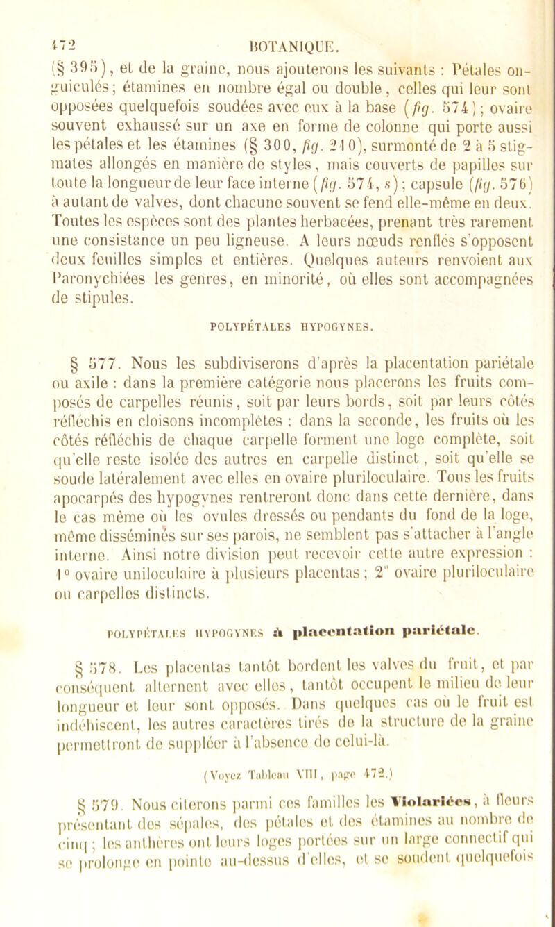 (§ 395), el de la graine, nous ajouterons les suivants : Pétales on- guiculés; étamines en nombre égal ou double, celles qui leur sont opposées quelquefois soudées avec eux à la base (fig. 574) ; ovaire souvent exhaussé sur un axe en forme de colonne qui porte aussi les pétales et les étamines (§ 300, fig. 21 0), surmonté de 2 à 5 stig- mates allongés en manière de styles, mais couverts de papilles sur toute la longueurde leur face interne (fig. 574, s) ; capsule (fig. 576) à autant de valves, dont chacune souvent se fend elle-même en deux. Toutes les espèces sont des plantes herbacées, prenant très rarement, une consistance un peu ligneuse. A leurs nœuds renflés s'opposent deux feuilles simples et entières. Quelques auteurs renvoient aux Paronychiées les genres, en minorité, où elles sont accompagnées de stipules. POLYPÉTALES HYPOGYNES. § 577. Nous les subdiviserons d’après la placentation pariétale ou axile : dans la première catégorie nous placerons les fruits com- posés de carpelles réunis, soit par leurs bords, soit par leurs côtés réfléchis en cloisons incomplètes ; dans la seconde, les fruits où les côtés réfléchis de chaque carpelle forment une loge complète, soit qu’elle reste isolée des autres en carpelle distinct, soit qu'elle se soude latéralement avec elles en ovaire pluriloculaire. Tous les fruits apocarpés des hypogynes rentreront donc dans cette dernière, dans le cas même où les ovules dressés ou pendants du fond de la loge, même dissémines sur ses parois, ne semblent pas s'attacher à l’angle interne. Ainsi notre division peut recevoir cctle autre expression : 1° ovaire uniloculaire à plusieurs placentas ; 2” ovaire pluriloculaire ou carpelles distincts. POI.YPÉTAI.ES HYPOGYNES îï placentation pariétale. § 578. Les placentas tantôt bordent les valves du fruit, et par conséquent alternent avec elles, tantôt occupent le milieu de leur longueur et leur sont opposés. Dans quelques cas oii le fruit est indéhiscent, les autres caractères tirés do la structure de la graine permettront de suppléer à l’absence do celui-là. (Voyez Tnlilenu VIII, i>n£o 472.) g 579. Nous citerons parmi ces familles les notariées, à fleurs présentant des sépales, des pétales el des étamines au nombre de cinq ; les anthères ont leurs loges portées sur un large connectif qui se prolonge en pointe au-dessus d elles, et se soudent quelquefois