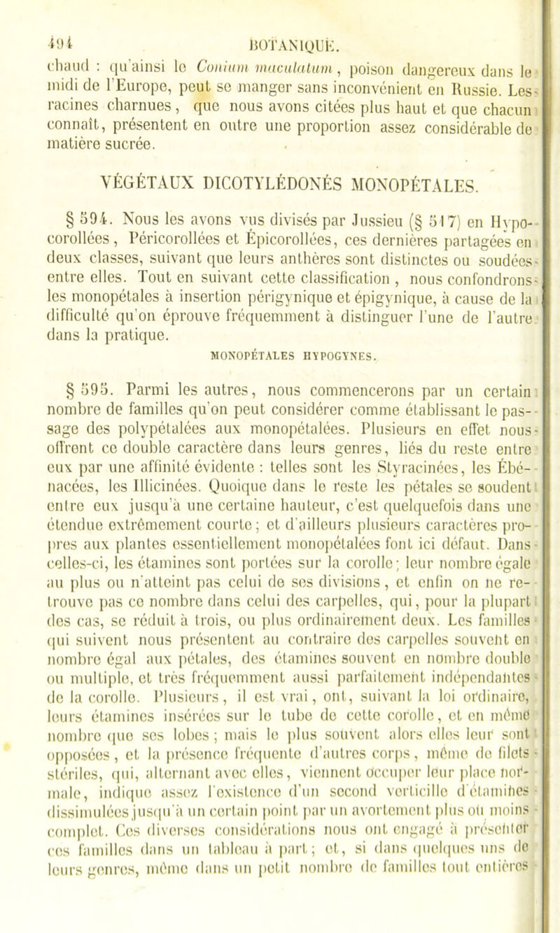 ■iyi È0TAN1QUK. cliaiul : qu ainsi le Conium maculalum, poison dangereux dans le midi de l’Europe, peul se manger sans inconvénient en Russie. Les- racines charnues , que nous avons citées plus haut et que chacun connaît, présentent en outre une proportion assez considérable de matière sucrée. VÉGÉTAUX DICOTYLÉDONÉS MONOPÉTALES. § 594. Nous les avons vus divisés par Jussieu (§ 517) en Hypo- corollées, Péricorollées et Épicorollées, ces dernières partagées en deux classes, suivant que leurs anthères sont distinctes ou soudées- entre elles. Tout en suivant cette classification , nous confondrons- les monopélales à insertion périgynique et épigynique, à cause de la difficulté qu'on éprouve fréquemment à distinguer l’une de l’autre, dans la pratique. MONOPÉTALES HYPOGYNES. § 595. Parmi les autres, nous commencerons par un certain nombre de familles qu'on peut considérer comme établissant le pas- sage des polypétalées aux monopétalées. Plusieurs en effet, nous- ofi'rent ce double caractère dans leurs genres, liés du reste entre eux par une affinité évidente : telles sont les Styracinées, les Ébé- nacées, les Illicinées. Quoique dans le reste les pétales se soudent entre eux jusqu’à une certaine hauteur, c’est quelquefois dans une étendue extrêmement courte; et d'ailleurs plusieurs caractères pro- pres aux plantes essentiellement monopétalées font ici défaut. Dans- celles-ci, les étamines sont portées sur la corolle; leur nombre égale au plus ou n'atteint pas celui de ses divisions, et enfin on ne re- trouve pas ce nombre dans celui des carpelles, qui, pour la plupartl des cas, se réduit à trois, ou plus ordinairement deux. Les familles • qui suivent nous présentent au contraire des carpelles souvent en nombre égal aux pétales, des étamines souvent en nombre double ou multiple, et très fréquemment aussi parfaitement indépendantes de la corolle. Plusieurs, il est vrai, ont, suivant la loi ordinaire, leurs étamines insérées sur lo tube de cette corolle, et en mémd nombre que ses lobes ; mais lo plus souvent alors elles leur sont opposées, et la présence fréquente d’autres corps, même de filets • stériles, qui, alternant avec elles, viennent Occuper leur place nor- male, indique assez l'existence d’un second vorticillo d étamities • dissimulées jusqu'à un certain point par un avortement plus oh moins complet. Ces diverses considérations nous ont engagé à présehtcr ces familles dans un tableau à part; et, si dans quelques uns de leurs genres, mémo dans un petit nombre de familles tout entières -