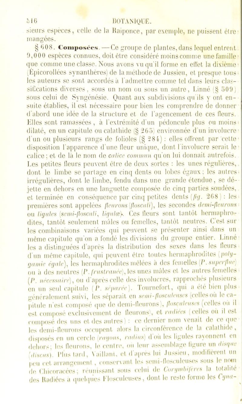 sieurs espèces, celle de la Raiponce, par exemple, ne puissent être mangées. § 6 08. Composées —Ce groupe de plantes, dans lequel entrent 9,000 espèces connues, doit être considéré moins comme une famille que comme une classe. Nous avons vu qu'il forme en effet la dixième (Épicorollées synanthères) de la méthode de Jussieu, et presque tous les auteurs se sont accordés à l'admettre comme tel dans leurs clas- sifications diverses, sous un nom ou sous un autre, Linné (§ 509) sous celui de Syngénésie. Quant aux subdivisions qu'ils y ont en- suite établies, il est nécessaire pour bien les comprendre de donner d'abord une idée de la structure et de l’agencement de ces Heurs. Elles sont ramassées, à l’extrémité d'un pédoncule plus ou moins- dilaté, en un capitule ou calathide (§ 265) environnée d'un involucre d'un ou plusieurs rangs de folioles (§ 284) : elles offrent par cette disposition l'apparence d'une fleur unique, dont l involucre serait le calice; et de là le nom de calice commun qu'on lui donnait autrefois. Les petites fleurs peuvent être de deux sortes : les unes régulières, dont le limbe se partage en cinq dents ou lobes égaux; les autres- irrégulières, dont le limbe, fendu dans une grande étendue, se dé- jette en dehors en une languette composée de cinq parties soudées, et terminée en conséquence par cinq petites dents (fhj. 268 ) : les premières sont appelées fleurons [floscu U), les secondes demi-fleurons ou ligules [semi-flosculi, ligulœCes Ileurs sont tantôt hermaphro- dites, tantôt seulement mâles ou femelles, tantôt neutres. C’est sur les combinaisons variées qui peuvent se présenter ainsi dans un même capitule qu’on a fondé les divisions du groupe entier. Linné les a distinguées d’après la distribution dos sexes dans les fleurs d'un même capitule, qui peuvent être toutes hermaphrodites (poly- gamie égale), les hermaphrodites mêlées à des femelles (1\ superflue) ou ii des neutres [P. fruslranéc), les unes mâles et les autres femelles (/’. nécessaire), ou d'après celle des involucrcs, rapprochés plusieurs en un seul capitule (P. séparée). Tourneforl, qui a été bien plus généralement suivi, les séparait en semi-flosculeuses (celles où le ca- pitule n’est composé que de demi-fleurons , (losçulcuscs (celles où il est. composé exclusivement de fleurons), et radiers (celles où il est composé des uns et. des autres) : ce dernier nom venait de ce que les demi-fleurons occupent alors la circonférence de la calathide, disposés mi un cercle (ragons, radius) d où les ligules rayonnent en dehors; les fleurons, le centre, où leur assemblage figure un disque [disais). Plus tard, Vaillant, et d'après lui Jussieu, modifièrent un peu cet arrangement , conservant les semi-flosculeuses sous le nom de Chicoracées; réunissant sous celui de Corgmbifercs la totalité des Radiées a quelques Musculeuses, dont le reste forme les (gmt-