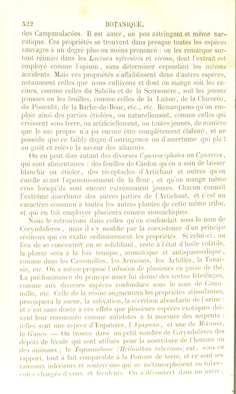 des Campanulacées, Il est amer, un peu astringent et même nar- cotique. Ces propriétés se trouvent dans presque toutes les espèces sauvages à un degré plus ou moins prononcé : on les remarque sur- tout réunies dans les Lacluca sylvestvis et virosa, dont l'extrait est employé comme l'opium , sans déterminer cependant les mêmes accidents. Mais ces propriétés s’affaiblissent dans d’autres espèces, notamment celles que nous cultivons et dont on mange soit les ra- cines, comme celles du Salsifis et de la Scorsonère , soit les jeunes pousses ou les feuilles, comme celles de la Laitue, de la Chicorée, du Pissenlit, de la Barbe-de-Bouc, etc., etc. Remarquons qu'on om- ploio ainsi des parties étiolées, ou naturellement, comme celles qui croissent sons terre, ou artificiellement, ou toutes jeunes, de manière que le suc propre n’a pu encore être complètement élaboré, et ne possède que ce faible degré d'astringence ou d’amertume qui plaît au goût et relève la saveur des aliments. On en peut dire autant des diverses Cipuirocr pliâtes ou C y narres, qui sont alimentaires : des feuilles de Cardon qu'on a soin de laisser blanchir ou étioler, des réceptacles d’Artichaut et autres qu on cueille avant l'épanouissement de la Heur, et qu’on mange mémo crus lorsqu’ils sont encore extrêmement jeunes. Chacun connaît l’extrême amertume des autres parties de l'Artichaut, et c est un caractère commun à toutes les autres plantes de cette même tribu, et qui en fait employer plusieurs comme stomachiques. Nous le retrouvons dans celles qu’on confondait sous le nom de Corvmbifères , mais il s v modifie par la coexistence d un principe résineux qui en exalte ordinairement les propriétés. Si celui-ci, au lieu de se concentrdV en se solidifiant, reste à I état d huile volatile, la plante serait la fois Ionique, aromatique et antispasmodique, comme dans les Camomilles, les Armoises, les Achilléa, la lanai- sie, etc. On a même proposé 1 infusion (fit plusieurs en guise de thé. La prédominance du principe amer lui donne des vertus fébrifuges, comme aux diverses espèces confondues sous le nom de t.amo mille, etc. Celle do la résine augmentera les propriétés stimulantes, provoquera la sueur, la salivation, la sécrétion abondante de 1 urine . et c’est sans doute à ces etfots que plusieurs espèces exotiques doi- vent leur renommée comme antidotes a la morsure des serpents . telles sont une espèce d’Eupatoire, l .lj/apmiu, et une de Mikmiia, le Gmici). — On trouve dans un petit nombre de Corvmbifères des dépôts do fécule qui sont utilisés pour la nourriture de l'homme ou des animaux ; le Topinambour (llelinnthus tubrrosiis) est, sous ce rapport, tout à fait comparable ii la Pomme de terre, et ce sont ses rameaux inférieurs et souterrains qui se métamorphosent en tuber- cules chargés dvcnx et féculents On a découvert dans un autre. ^