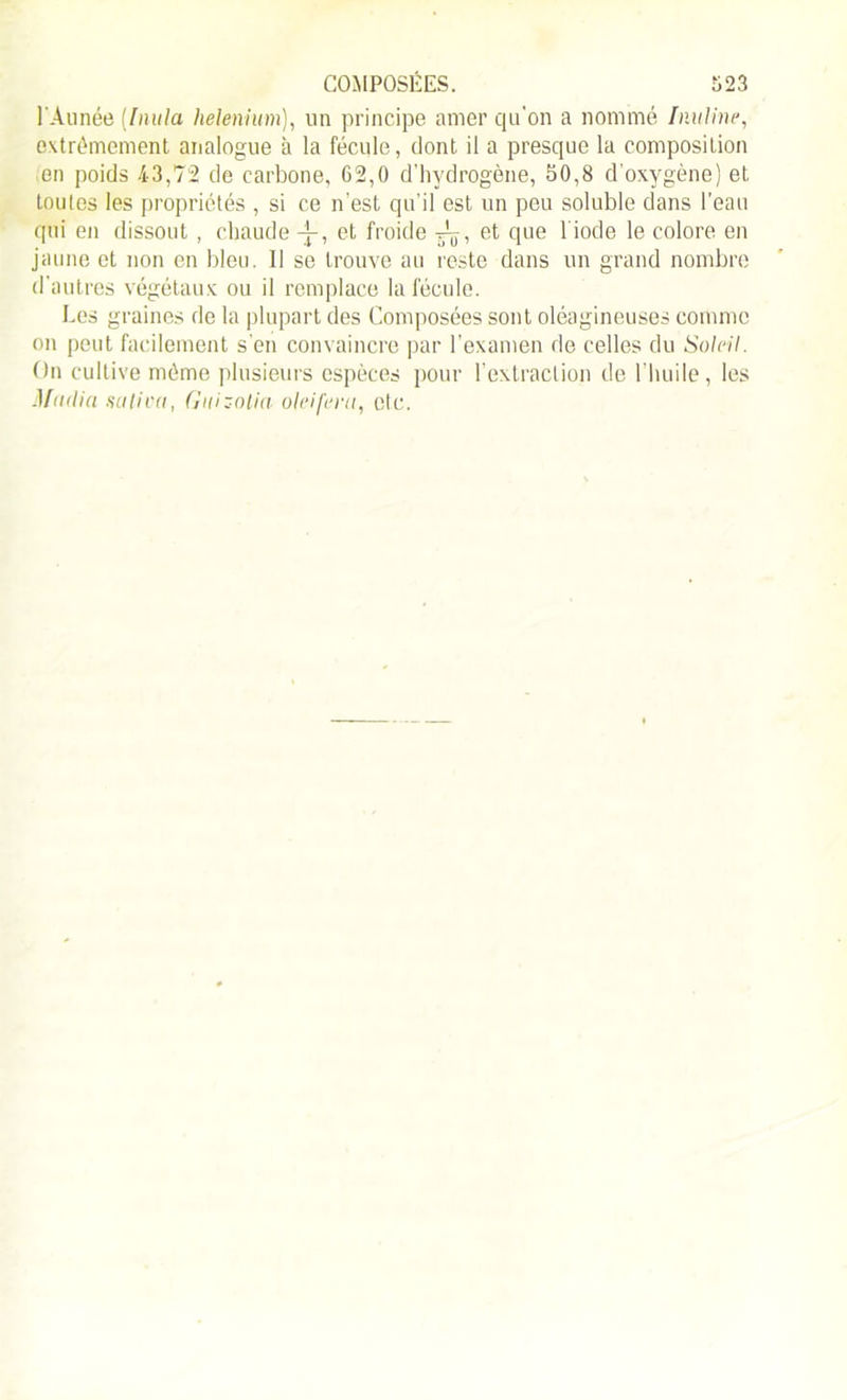 l'Àunée (Inula helenium), lin principe amer qu'on a nommé Inuline, extrêmement analogue à la fécule, dont il a presque la composition en poids 43,72 de carbone, 62,0 d'hydrogène, 50,8 d’oxygène) et toutes les propriétés , si ce n’est qu’il est un peu soluble dans l’eau qui en dissout , chaude -j-, et froide , et que 1 iode le colore en jaune et non en bleu. Il se trouve au reste dans un grand nombre d’autres végétaux ou il remplace la fécule. Les graines de la plupart des Composées sont oléagineuses comme on peut facilement s’en convaincre par l’examen de celles du Soleil. On cultive même plusieurs espèces pour l’extraction de l’huile, les Mndia saliva, Gnizotia oieifera, etc.