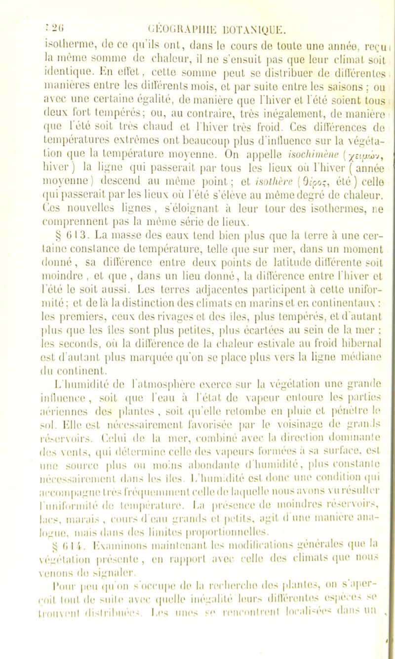 isotherme, do ce c|ii’ils ont, dans lo cours de toute uno année, reçu la même somme de chaleur, il ne s'ensuit pas cjue leur climat soit identique. En effet, cette somme peut se distribuer de différentes manières entre les différents mois, ot par suite entre les saisons ; ou avec une certaine égalité, de manière que l'hiver et l'été soient tous fieux fort tempérés; ou, au contraire, très inégalement, de manière que 1 été soit très chaud et l'hiver très froid. Ces différences de températures extrêmes ont beaucoup plus d’inlluenco sur la végéta- tion <pie la température moyenne. On appelle isochimène ( ^î’pcov, hiver) la ligne qui passerait par tous les lieux où l’hiver (année moyenne) descend au même point; et isothère ( 9î’poç, été ) celle qui passerait par les lieux où l’été s’élève au même degré de chaleur. Ces nouvelles lignes, s’éloignant à leur tour des isothermes, ne comprennent pas la même série de lieux. § G I 3. La masse des eaux tend bien plus que la terre à une cer- taine constance de température, telle que sur mer, dans un moment donné, sa différence entre deux points de latitude différente soit moindre , et que , dans un lieu donné, la différence entre l’hiver et 1 été le soit aussi. Les terres adjacentes participent à celte unifor- mité ; et de là la distinction des climats en marins et en continentaux : les premiers, ceux des rivages et des îles, plus tempérés, et d'autant plus que les îles sont plus petites, plus écartées au sein de la mer ; les seconds, où la différence do la chaleur estivale au froid hibernal est d’autant plus marquée qu’on se place plus vers la ligne médiane du continent. L’humidité de l’atmosphère exerce sur la végétation une grande influence, soit que l’eau à l'état de vapeur entoure les parties aériennes des plantes , soit qu’elle retombe en pluie et pénètre le sol Elle est nécessairement favorisée par le voisinage de grands réservoirs. C.elui de la mer, combiné avec la direction dominante des vents, qui détermine celle des vapeurs formées à sa surface, est une source plus ou moins abondante d humidité, plus constante nécessairement dans les îles. L’humidité est donc une condition (pii accompagne très fréquemment collo.de laquelle nous avons vurésuller l'uniformité do température. La présence de moindres réservoirs, lacs, marais , cours d’eau grands et petits, agit d une manière ana- logue, mais dans des limites proportionnelles. $ G 14. Examinons maintenant les modifications générales que la végétation présente, en rapport avec celle des climats (pie nous venons do signaler. Pour pou qu'on s’occupe de la recherche des plantes, on s aper- çoit tout de suite avec ({nulle inégalité leurs différentes espèces se trouvent distribuées Les unes se rencontrent localisées dans un „