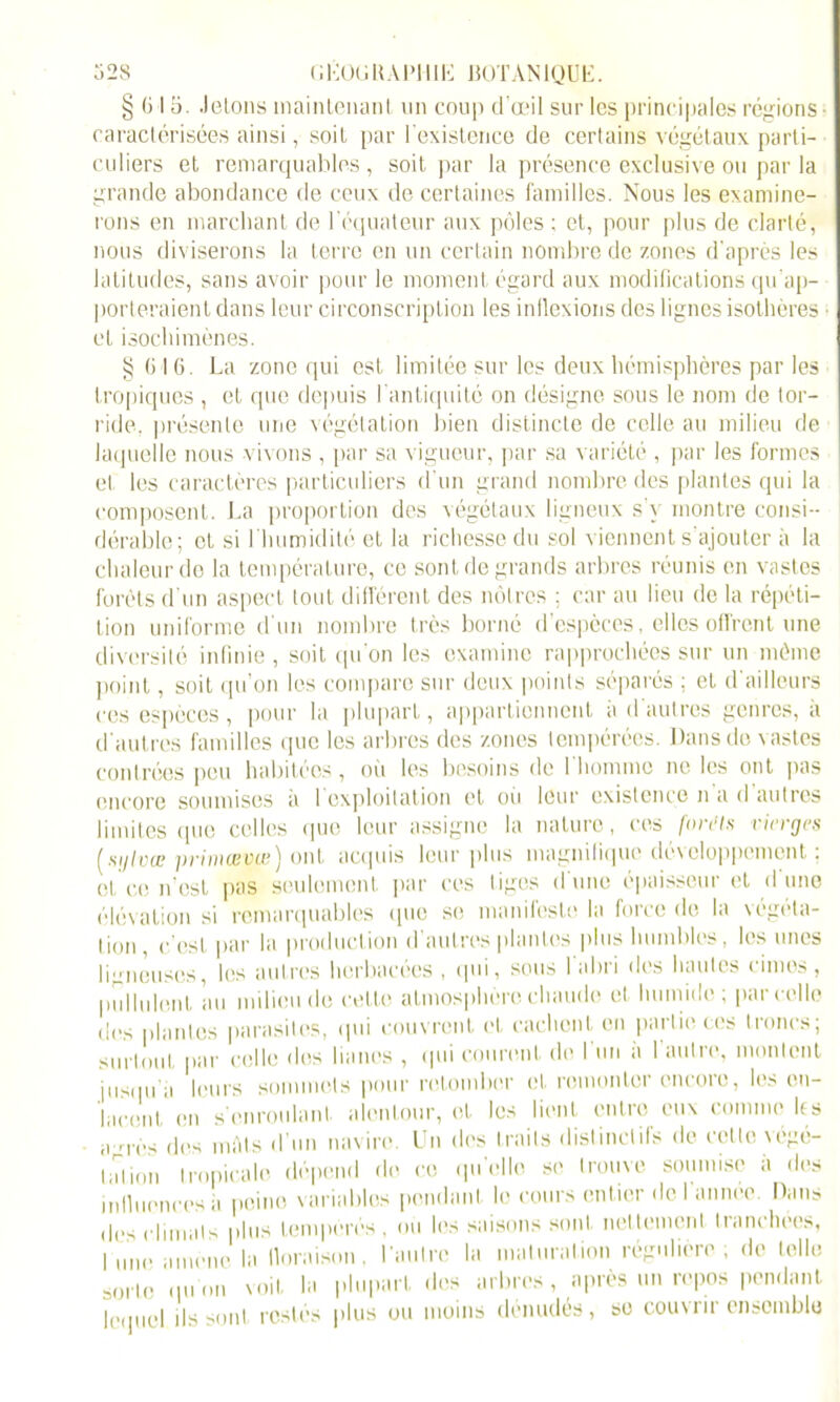 § (j I 5. .lelons maintenant un coup d'œil sur les principales régions caractérisées ainsi, soit par l'existence de certains végétaux parti- culiers et remarquables , soit par la présence exclusive ou par la grande abondance de ceux de certaines familles. Nous les examine- rons en marchant de l’équateur aux pôles ; et, pour plus de clarté, nous diviserons la terre en un certain nombre de zones d’après les latitudes, sans avoir pour le moment égard aux modifications qu’ap- porteraient dans leur circonscription les inflexions des lignes isothères et isochimènes. § (i I 6. La zone qui est, limitée sur les deux hémisphères par les tropiques , et que depuis l’antiquité on désigne sous le nom de tor- ride. présente une végétation bien distincte de celle au milieu de laquelle nous vivons , par sa vigueur, par sa variété , par les formes et les caractères particuliers d’un grand nombre des plantes qui la composent. La proportion des végétaux ligneux s’v montre consi- dérable; et si l'humidité et la richesse du sol viennent s’ajouter à la chaleur do la température, ce sont de grands arbres réunis en vastes forêts d’un aspect tout différent des nôtres ; car au lieu de la répéti- tion uniforme d'un nombre très borné d’espèces, elles offrent une diversité infinie , soit qu'on les examine rapprochées sur un môme point, soit qu’on les compare sur deux points séparés ; et d'ailleurs ces espèces, pour la plupart, appartiennent à d'autres genres, à d'autres familles que les arbres des zones tempérées. Dans de vastes contrées peu habitées, où les besoins de 1 homme ne les ont pas encore soumises a 1 exploitation et où leur existence n a d autres limites <[ue celles que leur assigne la nature, ces forcis vierges ( sgi vu? primœvw) ont acquis leur plus magnifique développement : et ce n’est pas seulement par ces tiges d une épaisseur et d une élévation si remarquables que se manifeste la force de la végéta- tion, c’est par la production d’autres plantes plus humbles, les unes ligneuses, les autres herbacées , qui, sous l'abri des hautes cimes, pullulent au milieu de cette atmosphère chaude et humide; parcelle des plantes parasites, qui couvrent et cachent en partie ces troncs; surtout par celle îles lianes , qui courent de l'un à l'autre, montent jusqu’il leurs sommets pour retomber et remonter encore, les on- hicont en s’enroulant, alentour, et les lient entre eux comme les a ors des inAls d’un navire. Un des traits distinctifs de cette végé- tation tropicale dépend do ce qu’elle se trouve soumise à des influences à peine variables pendant le cours entier de I année. Dans des climats plus tempérés, ou les saisons sont nettement tranchées, |UIH, amène la floraison, l'autre la maturation régulière; de telle sorte qu on voit la plupart des arbres , après un repos pendant lequel ils sont restés plus ou moins dénudés se couvrir ensemble