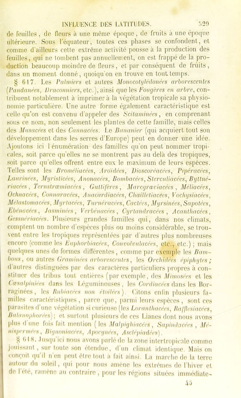 de feuilles, de Heurs à une môme époque, de fruits à une époque ultérieure. Sous l’équateur, toutes ces phases se confondent, et comme d'ailleurs cette extrême activité pousse à la production des feuilles, qui ne tombent pas annuellement, on est frappé de la pro- duction beaucoup moindre de tleurs, et par conséquent de fruits, dans un moment donné, quoiqu'on en trouve en tout temps. § 617. Les Palmiers et autres Monocotylëclonées arborescentes (Pandanées, Braconniers, etc.), ainsi que les Fougères en arbre, con- tribuent notablement à imprimera la végétation tropicale sa physio- nomie particulière. Une autre forme également caractéristique est celle qu’on est convenu d’appeler des Fcilaminées, en comprenant sous ce nom, non seulement les plantes de cette famille, mais celles des Musacées et des Cannacées. Le Bananier (qui acquiert tout son développement dans les serres d’Europe) peut en donner une idée. Ajoutons ici 1 énumération des familles qu’on peut nommer tropi- cales, soit parce qu’elles ne se montrent pas au delà des tropiques, soit parce qu’elles offrent entre eux le maximum de leurs espèces. Telles sont les Broméliacées, Aroïdées, Dioscorëacëes, Pipéracëes, Laurinées, Myrislicêes, Anonacëes, Bombacées, Slerculiacëes, Byttnë- rincées, Tcrnslrœmiacées, Gwtlifères, Marcgraviacëcs , Méliacécs, Ochnacées, Connnracèes, Anacardiacées, Cliuilletiacées, Voclujsiacées, Mélaslomacëes, Myrlacées, Turnéracëes, Cactées, Myrsinëes, Sapotécs, Ebénacées, Jasminëes, Verbénacëes, Cyrlandracées , Acantliacées, Gessnëriacèés. Plusieurs grandes familles qui, dans nos climats, comptent un nombre d’espèces plus ou moins considérable, se trou- vent entre les tropiques représentées par d’autres plus nombreuses encore (comme les Euyhorbiacées, Convolvulacées, etc., etc.) ; mais quelques unes de formes différentes, comme par exemple les Bam- bous, ou autres Graminées arborescentes, les Orchidées épiphyles ; d autres distinguées par des caractères particuliers propres à con- stituer des tribus tout entières (par exemple, des Mimosëes cl. les Cœsalpiniëes dans les Légumineuses, les Cordiacêes dans les Bor- raginées, les Balancées non étoilées). Liions en lin plusieurs fa- milles caractéristiques, parce que, parmi leurs espèces, sont ces parasites d’une végétation si curieuse (les Loranlluicëes, Bafflcsiacées, Balanophorées) ; et surtout plusieurs de ces Lianes dont nous avons plus d'une fois fait mention ( les Malpigliiacëes , Sapindacées , Mé- nispermëes, Biijnoniacëes, Apocynées, Asclépiadées). § (ils. Jusqu ici nous avons parlé de la zone intcrtropicale comme jouissant, sur toute son étendue, d'un climat identique. Maison conçoit qu'il n’en peut être tout a fait ainsi. La marche do la terre autour du soleil, qui pour nous amène les extrêmes do l'hiver et de. I été, ramèno au contraire , pour les régions situées immédiate- 45