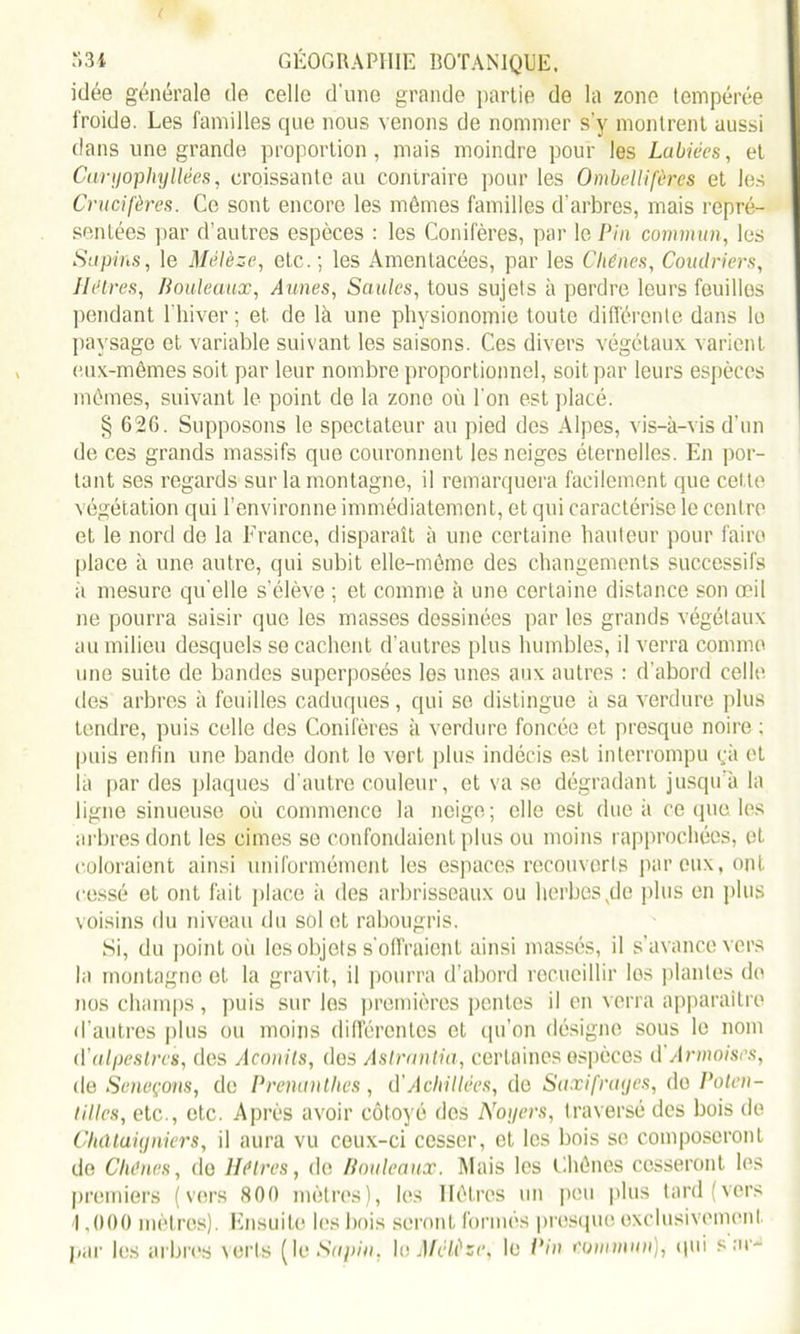 idée générale de celle d'une grande partie de la zone tempérée froide. Les familles que nous venons de nommer s'y mollirent aussi dans une grande proportion, mais moindre pour les Labiées, et Carnophyliées, croissante au contraire pour les Ombellifèrcs et les Crucifères. Ce sont encore les mômes familles d'arbres, mais repré- sentées par d’autres espèces : les Conifères, par le Pin commun, les Supins, le Mélèze, etc.; les Amen lacées, par les Chênes, Coudriers, Hêtres, Bouleaux, Aunes, Saules, tous sujets à perdre leurs feuilles pendant l’hiver ; et de là une physionomie toute différente dans le paysage et. variable suivant les saisons. Ces divers végétaux varient eux-mêmes soit par leur nombre proportionnel, soit par leurs espèces mômes, suivant le point do la zone où l'on est placé. § 626. Supposons le spectateur au pied des Alpes, vis-à-vis d’un de ces grands massifs que couronnent les neiges éternelles. En por- tant ses regards sur la montagne, il remarquera facilement que cel te végétation qui l’environne immédiatement, et qui caractérise le centre et le nord de la France, disparaît à une certaine hauteur pour faire place à une autre, qui subit elle-même des changements successifs à mesure qu'elle s'élève ; et comme à une certaine distance son œil ne pourra saisir que les masses dessinées par les grands végétaux au milieu desquels se cachent d’autres plus humbles, il verra comme une suite de bandes superposées les unes aux autres : d’abord celle des arbres à feuilles caduques , qui se distingue à sa verdure plus tendre, puis celle des Conifères à verdure foncée et presque noire ; puis enfin une bande dont lo vert plus indécis est interrompu ça et la par des plaques d'autre couleur, et va se dégradant jusqu’à la ligne sinueuse où commence la neige; elle est due à ce que les arbres dont les cimes se confondaient plus ou moins rapprochées, et coloraient ainsi uniformément les espaces recouverts par eux, ont cessé et ont fait place à des arbrisseaux ou herbesxde plus en plus voisins du niveau du sol et rabougris. Si, du point où les objets s’offraient ainsi massés, il s’avance vers la montagne et la gravit, il pourra d’abord recueillir les plantes do nos champs, puis sur les premières pentes il en verra apparaître d’autres plus ou moins différentes et qu'on désigne sous lo nom d'alpestres, des Aconits, dos Aslrantia, certaines espèces d’Armoises, de Séneçons, de Prenanthes, à'Achillées, de Saxifraijes, do Paten- ta les, etc., etc. Après avoir côtoyé dos Noyers, traversé des bois de Châtaigniers, il aura vu ceux-ci cesser, et les bois se composeront de Clu'nes, do lléires, de Bouleaux. Mais les Chênes cesseront les premiers (vers <S00 mètres), les Hêtres un peu plus tard (vers 1,000 mètres). Ensuite les bois seront formés presque exclusivement par les arbres verts (le Sapin, le Mélèze, le Pin commun), qui s ar-