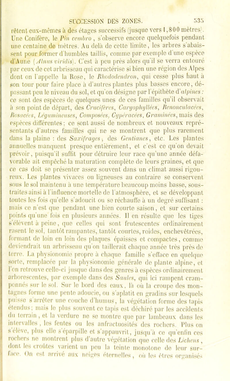 rêtent eux-mêmes à des étages successifs (jusque vers 1,800 mètres). Une Conifère, le Pin cembro , s'observe encore quelquefois pendant une centaine de mètres. Au delà de cette limite, les arbres s’abais- sent pour former d'humbles taillis, comme par exemple d une espèce d’Aune ( Alnus viridis). C'est à peu près alors qu'il se verra entouré par ceux de cet arbrisseau qui caractérise si bien une région des Alpes dont on l'appelle la Rose, le Rhododendron, qui cesse plus haut à son tour pour faire place à d’autres plantes plus basses encore, dé- passant peu le niveau du sol, et qu'on désigne par l'épithète d'alpines : ce sont des espèces de quelques unes de ces familles qu’il observait à son point de départ, des Crucifères, Caryophyllées, Renonculacées, Rosacées, Légumineuses, Composées, Cypéracèes, Graminées, mais des espèces différentes ; ce sont aussi de nombreux et nouveaux repré- sentants d’autres familles qui ne se montrent que plus rarement dans la plaine : dos Saxifrages -, des Gentianes, etc. Les plantes annuelles manquent presque entièrement, et c’est ce qu'on devait prévoir, puisqu’il suffit pour détruire leur race qu’une année défa- vorable ait empêché la maturation complète de leurs graines, et que ce cas doit se présenter assez souvent dans un climat aussi rigou- reux. Les plantes vivaces ou ligneuses au contraire se conservent sous le sol maintenu à une température beaucoup moins basse, sous- traites ainsi à l'influence mortelle de l’atmosphère, et se développant toutes les fois qu’elle s’adoucit ou se réchauffe à un degré suffisant : mais ce n'est que pendant une bien courte saison, et sur certains points qu'une fois en plusieurs années. 11 en résulte que les tiges s élèvent à peine, que celles qui sont frutescentes ordinairement rasent le sol. tantôt rampantes, tantôt courtes, roides, enchevêtrées, formant do loin en loin des plaques épaisses et compactes, comme deviendrait un arbrisseau qu'on taillerait chaque année très près de terre. La physionomie propre à chaque famille s'efface en quelque sorte, remplacée par la physionomie générale do plante alpine, et l'on retrouve celle-ci jusque dans des genres à espèces ordinairement arborescentes, par exemple dans des Saules, qui Ici rampent cram- ponnés sur le sol. Sur le bord des eaux, là où la croupe des mon- tagnes forme une pente adoucie, ou s’aplatit en gradins sur lesquels puisse s arrêter une couche d’humus, la végétation forme des lapis étendus; mais le plus souvent ce tapis est déchiré par les accidents du terrain , et la verdure ne se montre que par lambeaux dans les intervalles , les fentes ou les anfractuosités des rochers. Plus on s élève, plus elle s éparpille et s appauvrit, jusqu’à ce qu'enfin ces rochers ne montrent plus d'autre végétation que celle des Lichens , dont les croûtes varient un peu la teinte monotone de leur sur- i face, (lu est. arrive aux neiges éternelles, où les êtres organisés