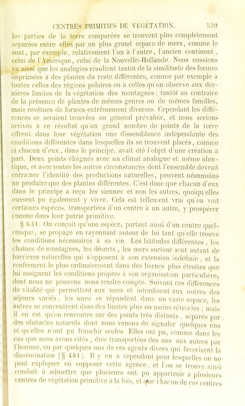 CENTRES PRIMITIFS DE VEGETATION. S'S3 les parties de la terre comparées se trouvent plus complètement séparées entre elles par un plus grand espace de mers, comme le sont, par exemple, relativement l’un à l'autre, 1 ancien continent, celui de I Amérique, celui de la Nouvelle-Hollande. Nous eussions vu ainsi que les analogies résultent tantôt de la similitude des formes imprimées à des plantes du reste différentes, comme par exemple il toutes celles des régions polaires ou à celles qu'on observe aux der- nières limites de la végétation des montagnes; tantôt au contraire de la présence de plantes de mêmes genres ou de mêmes familles, mais revêtues de formes extrêmement diverses. Cependant les diffé- rences se seraient trouvées en général prévaloir, et nous serions arrivés à ce résultat qu’un grand nombre de points de la terre offrent dans leur végétation une dissemblance indépendante des conditions différentes dans lesquelles ils se trouvent placés, comme si chacun d’eux, dans le principe, avait été l’objet d'une création à part. Deux points éloignés avec un climat analogue et même iden- tique, et avec toutes les autres circonstances dont l’ensemble devrait entraîner l’identité des productions naturelles, peuvent néanmoins ne produire que des plantes différentes. C’est donc que chacun d’eux dans le principe a reçu les siennes et non les autres, quoiqu'elles eussent pu également y vivre. Cela est tellement vrai qu’on voit certaines espèces, transportées d’un centre à un autre, y prospérer comme dans leur patrie primitive. g 0:i I. On conçoit qu’une espèce, partant ainsi d’un centre quel- conque, se propage en rayonnant autour de lui tant qu’elle trouve les conditions nécessaires à sa vie. Les latitudes différentes, les chaînes de montagnes, les déserts , les mers surtout sont autant de barrières naturelles qui s’opposent à son extension indéfinie , et la renferment le plus ordinairement dans des bornes plus étroites que lui assignent les conditions propres à son organisation particulière* dont nous ne pouvons nous rendre compte. Suivant ces différences do vitalité qui permettent aux unes et interdisent aux autres des séjours variés, les unes se répandent dans un vaste espace les autres se concentrent dans des limites plus ou moins rétrécies ■ mais il en est qu’on rencontre sur des points très distants . séparés par dos obstacles naturels dont nous venons de signaler quelques uns et qu elles n’ont pu franchir seules. Elles ont pu, comme dans les cas que nous avons cités, être transportées des uns aux autres par l'homme, ou par quelques uns do ces agents divers qui favorisent, la dissémination (§ 481). Il y en a cependant pour lesquelles on ne peut expliquer ou supposer cotte agence, et l'on sc trouve ainsi conduit ii admettre que plusieurs ont pu appartenir à plusieurs centres de végétation primitive à la fois, et. rme chacun de ces centres