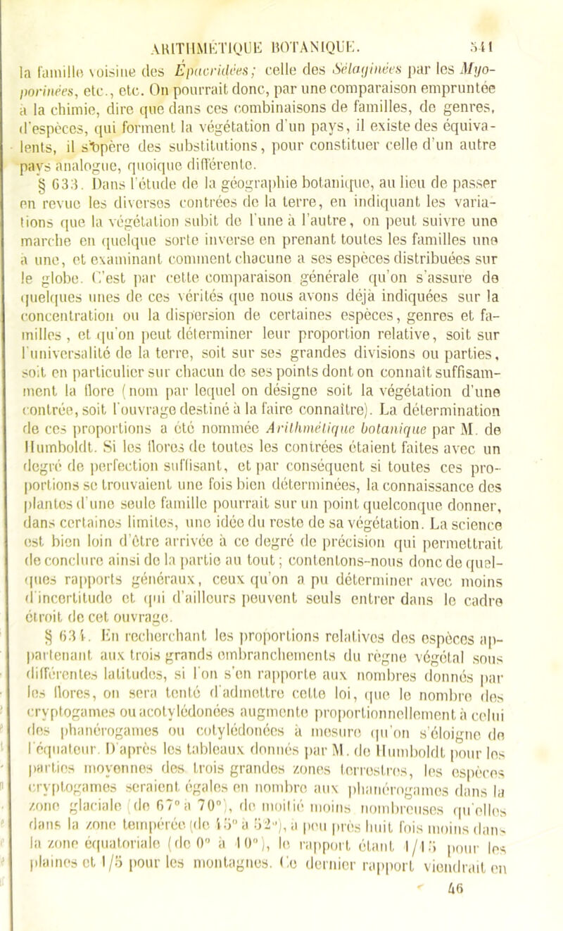 la famille \ oisine des É puer idées ; celle des Sélaginées par les Myo- porinées, etc., etc. On pourrait donc, par une comparaison empruntée à la chimie, dire que dans ces combinaisons de familles, de genres, d'espèces, qui forment la végétation d’un pays, il existe des équiva- lents, il s'opère des substitutions, pour constituer celle d’un autre pays analogue, quoique différente. § G33. Dans ! étude de la géographie botanique, au lieu de passer en revue les diverses contrées de la terre, en indiquant les varia- tions que la végétation subit de l une à l’autre, on peut suivre une marche en quelque sorte inverse en prenant toutes les familles une a une, et examinant comment chacune a ses espèces distribuées sur le globe. C’est par cette comparaison générale qu’on s’assure de quelques unes de ces vérités que nous avons déjà indiquées sur la concentration ou la dispersion de certaines espèces, genres et fa- milles, et qu’on peut déterminer leur proportion relative, soit sur l’universalité de la terre, soit sur ses grandes divisions ou parties, soit en particulier sur chacun de ses points dont on connaît suffisam- ment la tlore (nom par lequel on désigne soit la végétation d’une contrée, soit l’ouvrage destiné à la faire connaître). La détermination de ces proportions a été nommée Arithmétique botanique par M. de Humboldt. Si les llores de toutes les contrées étaient faites avec un degré de perfection suffisant, et par conséquent si toutes ces pro- portions se trouvaient une fois bien déterminées, la connaissance des plantes d’une seule famille pourrait sur un point quelconque donner, dans certaines limites, une idée du reste de sa végétation. La science est bien loin d’étre arrivée à ce degré de précision qui permettrait de conclure ainsi de la partie au tout ; contentons-nous donc de quel- ques rapports généraux, ceux qu’on a pu déterminer avec moins d incertitude et qui d’ailleurs peuvent seuls entrer dans le cadre étroit de cet ouvrage. § 631. En recherchant les proportions relatives des espèces ap- partenant aux trois grands embranchements du règne végétal sous différentes latitudes, si l'on son rapporte aux nombres donnés pat- ins llores, on sera tenté d'admettre celte loi, que le nombre des cryptogames ouacotylédonées augmente proportionnellement à celui des phanérogames ou cotylédonécs à mesure qu’on s’éloigne de l’équateur. D'après les tableaux donnés par M. de Humboldt pour les parties moyennes des trois grandes zones terrestres, les espèces cryptogames seraient égales en nombre aux phanérogames dans la zono glaciale de 67°à 70°), de moitié moins nombreuses quelles dans la zone tempérée (de i8°à 82u),à pou près huit fois moins dans la zone équatoriale (dcOü à 10°), le rapport étant 1/13 pour les plaines et I/o pour les montagnes. Le dernier rapport viendrait en < 46