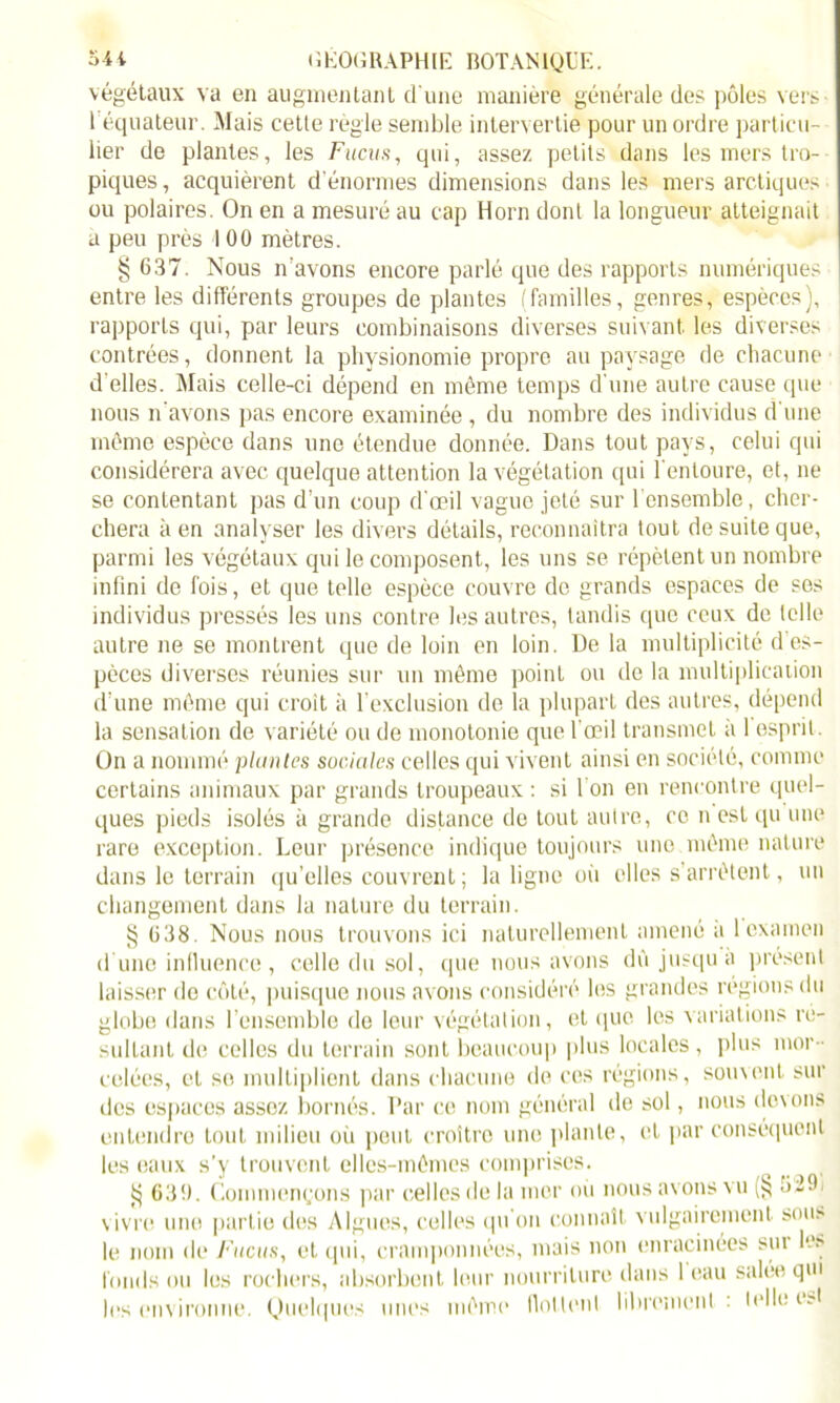 végétaux va en augmentant d'une manière générale des pôles vers 1 équateur. Mais cette règle semble intervertie pour un ordre particu- lier de plantes, les Fucus, qui, assez petits dans les mers tro- piques, acquièrent d'énormes dimensions dans les mers arctiques ou polaires. On en a mesuré au cap Horn dont la longueur atteignait a peu près I 00 mètres. § 637. Nous n'avons encore parlé que des rapports numériques entre les différents groupes de plantes (familles, genres, espèces), rapports qui, par leurs combinaisons diverses suivant, les diverses contrées, donnent la physionomie propre au paysage de chacune d'elles. Mais celle-ci dépend en môme temps d'une autre cause que nous n'avons pas encore examinée , du nombre des individus d'une même espèce dans une étendue donnée. Dans tout pays, celui qui considérera avec quelque attention la végétation qui l'entoure, et, ne se contentant pas d’un coup d'œil vague jeté sur l’ensemble, cher- chera à en analyser les divers détails, reconnaîtra tout de suite que, parmi les végétaux qui le composent, les uns se répètent un nombre infini de fois, et que telle espèce couvre de grands espaces de ses individus pressés les uns contre les autres, tandis que ceux de telle autre ne se montrent que de loin en loin. De la multiplicité d es- pèces diverses réunies sur un môme point ou de la multiplication d’une même qui croit à l’exclusion de la plupart des autres, dépend la sensation de variété ou de monotonie que l'œil transmet à 1 esprit . On a nommé plantes sociales celles qui vivent ainsi en société, comme certains animaux par grands troupeaux : si 1 on en rencontre quel- ques pieds isolés à grande distance de tout autre, ce n est qu une rare exception. Leur présence indique toujours une môme nature dans le terrain qu’elles couvrent ; la ligne où elles s’arrêtent, un changement dans la nature du terrain. § 638. Nous nous trouvons ici naturellement amené a 1 examen d une influence , celle du sol, que nous avons dû jusqu a présent laisser de côté, puisque nous avons considéré les grandes régions du globe dans l’ensemble do leur végétation, et que les variations ré- sultant de celles du terrain sont beaucoup plus locales, plus mor- celées, et se multiplient dans chacune de ces régions, souvent sur des espaces assez bornés. Par ce nom général de sol, nous (lovons entendre tout milieu où peut croître une plante, et par conséquent les eaux s'y trouvent elles-mêmes comprises. ^ 63!). Commençons par celles de la mer où nous avons vu (§ 62!) vivre une partie des Algues, celles qu on connaît vulgairement sous le nom de Fucus, et qui, cramponnées, mais non enracinées sui les fonds ou les rochers, absorbent leur nourriture dans 1 eau salée qm les environne. Quelques unes même flottent librement : telle e?t