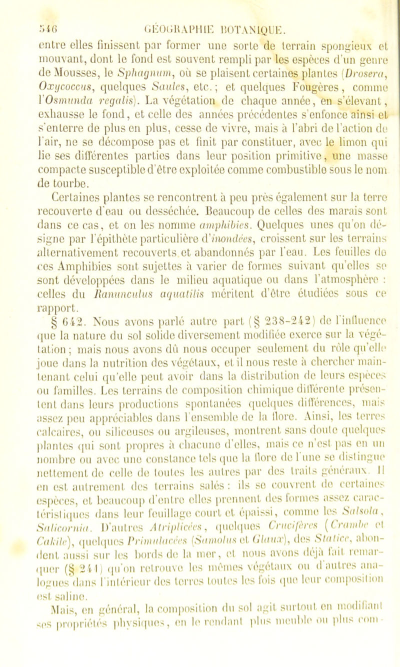 entre elles finissent par former une sorte de terrain spongieux et mouvant, dont le fond est souvent rempli par les espèces d’un genre de Mousses, le Sphagnum, où se plaisent certaines plantes (Droseru, Oxycoccus, quelques Saules, etc. ; et quelques Fougères , comme l’Osmunda regalis). La végétation de chaque année, en s’élevant, exhausse le fond, et celle des années précédentes s'enfonce ainsi et s’enterre de plus en plus, cesse de vivre, mais à l’abri de l’action de l'air, ne se décompose pas et finit par constituer, avec le limon qui lie ses différentes parties dans leur position primitive, une masse compacte susceptible d'ôtre exploitée comme combustible sous le nom de tourbe. Certaines plantes se rencontrent à peu près également sur la terre recouverte d'eau ou desséchée. Beaucoup do celles des marais sont dans ce cas, et on les nomme amphibies. Quelques unes qu'on dé- signe par l’épithète particulière d'inondées, croissent sur los terrains alternativement recouverts et abandonnés par l’eau. Les feuilles do ces Amphibies sont sujettes à varier de formes suivant qu’elles se sont développées dans le milieu aquatique ou dans l’atmosphère : celles du llanunculus aqualilis méritent d’ôtre étudiées sous ce rapport. § 042. Nous avons parlé autre part (§ 238-242) de 1 influence que la nature du sol solide diversement modifiée exerce sur la végé- tation ; mais nous avons dû nous occuper seulement du rôle qu’elle joue dans la nutrition des végétaux, et il nous reste à chercher main- tenant celui qu’elle peut avoir dans la distribution de leurs espèces ou familles. Les terrains de composition chimique différente présen- tent dans leurs productions spontanées quelques différences, mais assez peu appréciables dans l’ensemble de la ilore. Ainsi, les terres calcaires, ou siliceuses ou argileuses, montrent sans doute quelques plantes (pii sont propres à chacune d’elles, mais ce n est pas en un nombre ou avec une constance lois que la Ilore de 1 une se distingue nettement de celle de toutes les autres par des traits généraux. Il en est autrement des terrains salés: ils so couvrent do certaines espèces, et beaucoup d’entre elles prennent des formes assez carac- téristiques dans leur feuillage court et épaissi, comme les Salsola, Saliœrnia. D’autres Atriplicées, quelques Crucifères (Crambe et Calait'), quelques Primulacees [Samolus ot G luux), des Stalice, abon- dent aussi sur les bords de la mer, ('l nous avons déjà tait i('mar- quer (§ 241) qu’on retrouve les mémos végétaux ou d'autres ana- logues dans l'intérieur des terres toutes les fois que leur composition est saline. Mais, en général, la composition du sol agit surtout en modifiant ses propriétés phvsiques, en h' rendant plus meuble ou plus coin