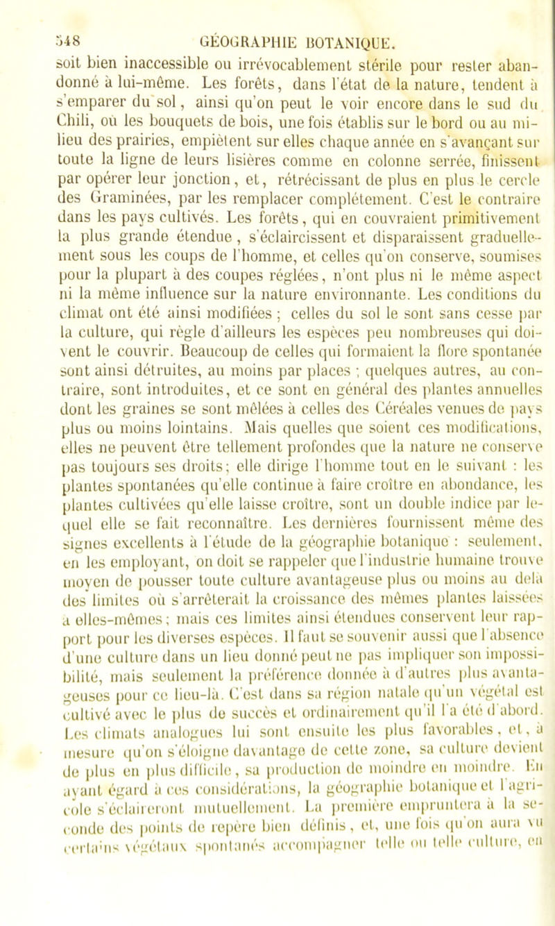 soit bien inaccessible ou irrévocablement stérile pour rester aban- donné à lui-même. Les forêts, dans 1 état de la nature, tendent à s’emparer du sol, ainsi qu’on peut le voir encore dans le sud du Chili, ou les bouquets de bois, une fois établis sur le bord ou au mi- lieu des prairies, empiètent sur elles chaque année en s'avançant sur toute la ligne de leurs lisières comme en colonne serrée, finissent par opérer leur jonction, et, rétrécissant de plus en plus le cercle des Graminées, par les remplacer complètement. C'est le contraire dans les pays cultivés. Les forêts, qui en couvraient primitivement la plus grande étendue, s’éclaircissent et disparaissent graduelle- ment sous les coups de l'homme, et celles qu’on conserve, soumises pour la plupart à des coupes réglées, n’ont plus ni le même aspect ni la même influence sur la nature environnante. Les conditions du climat ont été ainsi modifiées ; celles du sol le sont sans cesse par la culture, qui règle d’ailleurs les espèces peu nombreuses qui doi- vent le couvrir. Beaucoup de celles qui formaient la flore spontanée sont ainsi détruites, au moins par places ; quelques autres, au con- traire, sont introduites, et ce sont en général des plantes annuelles dont les graines se sont mêlées à celles des Céréales venues de pays plus ou moins lointains. Mais quelles que soient ces modifications, elles ne peuvent être tellement profondes que la nature ne conserve pas toujours ses droits; elle dirige l’homme touL en le suivant : les plantes spontanées qu’elle continue à faire croître en abondance, les plantes cultivées qu’elle laisse croître, sont un double indice par le- quel elle se fait reconnaître. Les dernières fournissent même des signes excellents à l'étude de la géographie botanique : seulement, en les employant, on doit se rappeler que l'industrie humaine trouve moyen de pousser toute culture avantageuse plus ou moins au delà des limites où s’arrêterait la croissance des mêmes plantes laissées a elles-mêmes; mais ces limites ainsi étendues conservent leur rap- port pour les diverses espèces. 11 faut se souvenir aussi que l'absence d’une culture dans un lieu donné peut ne pas impliquer son impossi- bilité, mais seulement la préférence donnée à d’autres plus avanta- geuses pour ce lieu-là. C est dans sa région natale qu un végétal est cultivé avec le plus do succès et ordinairement qu il 1 a été <1 abord. Les climats analogues lui sont ensuite les plus favorables, et, à mesure qu’on s'éloigne davantage de celte zone, sa culture devient de plus en plus difficile, sa production de moindre en moindre. En ayant égard a ces considérations, la géographie botanique et 1 agri- cole s'éclaireront mutuellement. La première empruntera a la se- conde des points de repère bien définis, et, une lois qu on aura mi cerlams végétaux spontanés accompagner telle ou telle culture, en