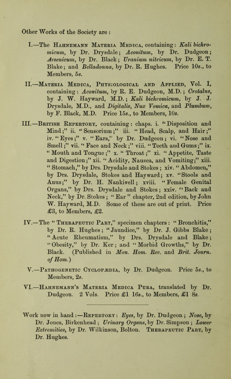 Other Works of the Society are : I.—The Hahnemann Materia Medica, containing: Kali bichro- micum, by Dr. Drysdale; Aconitum, by Dr. Dudgeon; Arsenicum, by Dr. Black; Uranium nitricum, by Dr. E. T. Blake; and Belladonna, by Dr. R. Hughes. Price 10s., to Members, 5s. II.—Materia Medica, Physiological and Applied, Vol. I, containing: Aconitum, by R. E. Dudgeon, M.D. ; Crotalus, by J. W. Hayward, M.D. ; Kali bichromicum, by J. J. Drysdale, M.D., and Digitalis, Nux Vomica, and Plumbum, by F. Black, M.D. Price 15s., to Members, 10s. III. —British Repertory, containing : chaps, i. “ Disposition and Mind;” ii. “ Sensorium;” iii. “Head, Scalp, and Hair;” iv. “Eyes;” v. “Ears,” by Dr. Dudgeon; vi. “Nose and Smell;” vii. “ Face and Neck ;” viii. “ Teeth and Gums;” ix. “ Mouth and Tongue ;” x. “ Throat;” xi. “ Appetite, Taste and Digestion;” xii. “ Acidity, Nausea, and Vomiting;” xiii. “ Stomach,” by Drs. Drysdale and Stokes ; xiv. “ Abdomen,” by Drs. Drysdale, Stokes and Hayward; xv. “Stools and Anus;” by Dr. H. Nankivell; xviii. “Female Genital Organs,” by Drs. Drysdale and Stokes; xxiv. “Back and Neck,” by Dr. Stokes ; “ Ear ” chapter, 2nd edition, by John W. Hayward, M.D. Some of these are out of print. Price £3, to Members, £2. IV. —The “ Therapeutic Part,” specimen chapters : “ Bronchitis,” by Dr. R. Hughes ; “ Jaundice,” by Dr. J. Gibbs Blake ; “ Acute Rheumatism,” by Drs. Drysdale and Blake; “Obesity,” by Dr. Ker; and “Morbid Growths,” by Dr. Black. (Published in Mon. Horn. Rev. and Brit. Journ. of Horn.) V.—Pathogenetic Cyclopedia, by Dr. Dudgeon. Price 5s., to Members, 2s. VI.—Hahnemann’s Materia Medica Pura, translated by Dr. Dudgeon. 2 Vols. Price £1 16s., to Members, £1 8s. Work now in hand :—Repertory: Byes, by Dr. Dudgeon ; Nose, by Dr. Jones, Birkenhead ; Urinary Organs, by Dr. Simpson ; Lower Extremities, by Dr. Wilkinson, Bolton. Therapeutic Part, by Dr. Hughes.