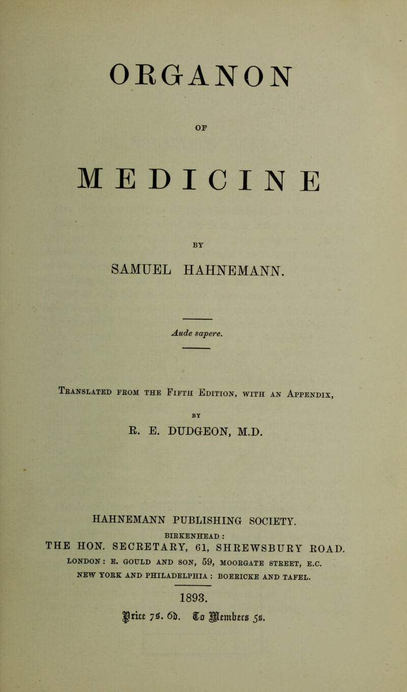 ORGANON OF MEDICINE BY SAMUEL HAHNEMANN. Aude sapere. Translated from the Fifth Edition, with an Appendix, BY R. E. DUDGEON, M.D. HAHNEMANN PUBLISHING SOCIETY. BIRKENHEAD : THE HON. SECRETARY, 61, SHREWSBURY ROAD. LONDON : E. GOULD AND SON, 59, MOORGATE STREET, E.C. NEW YORK AND PHILADELPHIA : BOERICKE AND TAFEL. 1893. |jna 70. 6b. Hljemb-ers 5$.