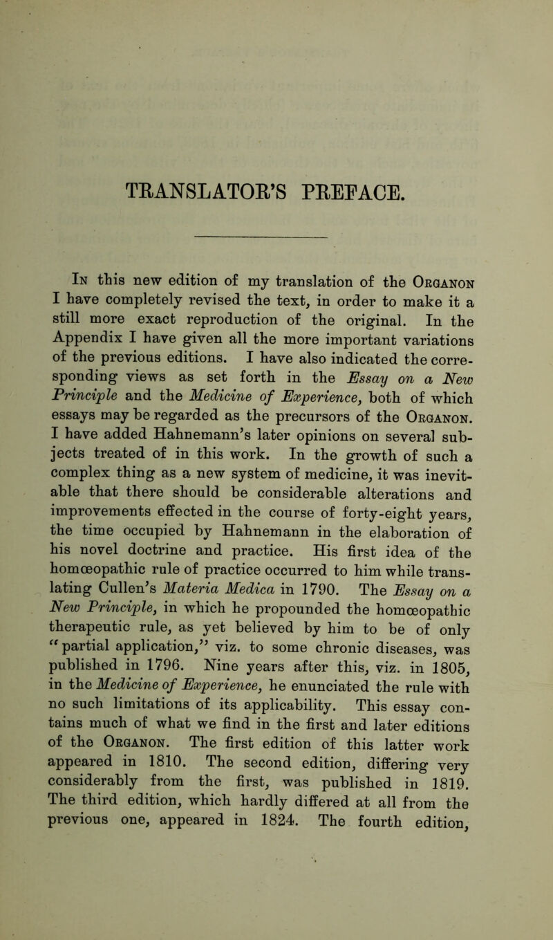TRANSLATOR’S PREFACE. In tins new edition of my translation of the Organon I have completely revised the text, in order to make it a still more exact reproduction of the original. In the Appendix I have given all the more important variations of the previous editions. I have also indicated the corre- sponding views as set forth in the Essay on a New Principle and the Medicine of Experience, both of which essays may be regarded as the precursors of the Organon. I have added Hahnemann’s later opinions on several sub- jects treated of in this work. In the growth of such a complex thing as a new system of medicine, it was inevit- able that there should be considerable alterations and improvements effected in the course of forty-eight years, the time occupied by Hahnemann in the elaboration of his novel doctrine and practice. His first idea of the homoeopathic rule of practice occurred to him while trans- lating Cullen’s Materia Medica in 1790. The Essay on a New Principle, in which he propounded the homoeopathic therapeutic rule, as yet believed by him to be of only “ partial application,” viz. to some chronic diseases, was published in 1796. Nine years after this, viz. in 1805, in the Medicine of Experience, he enunciated the rule with no such limitations of its applicability. This essay con- tains much of what we find in the first and later editions of the Organon. The first edition of this latter work appeared in 1810. The second edition, differing very considerably from the first, was published in 1819. The third edition, which hardly differed at all from the previous one, appeared in 1824. The fourth edition,