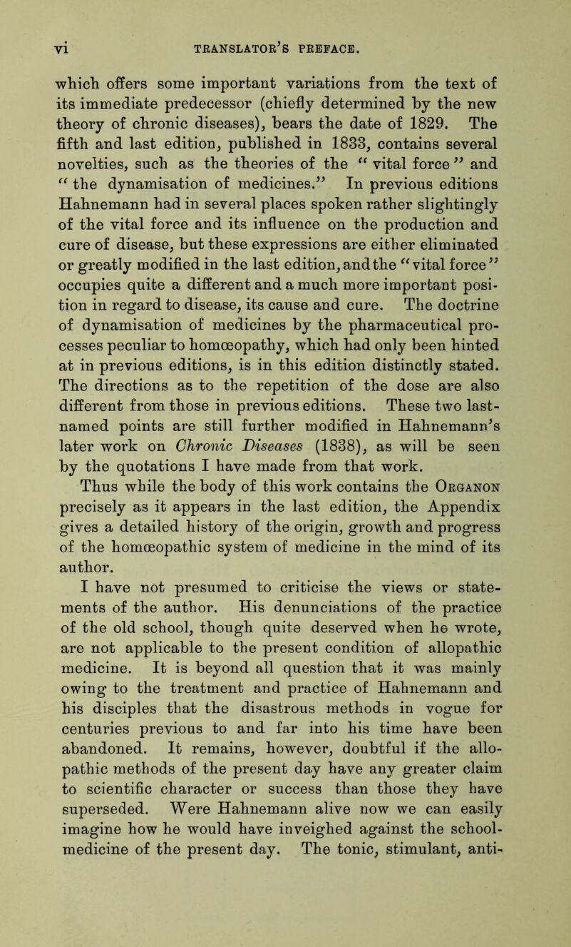 which offers some important variations from the text of its immediate predecessor (chiefly determined by the new theory of chronic diseases), bears the date of 1829. The fifth and last edition, published in 1883, contains several novelties, such as the theories of the “ vital force ” and “ the dynamisation of medicines.” In previous editions Hahnemann had in several places spoken rather slightingly of the vital force and its influence on the production and cure of disease, but these expressions are either eliminated or greatly modified in the last edition, and the “ vital force” occupies quite a different and a much more important posi- tion in regard to disease, its cause and cure. The doctrine of dynamisation of medicines by the pharmaceutical pro- cesses peculiar to homoeopathy, which had only been hinted at in previous editions, is in this edition distinctly stated. The directions as to the repetition of the dose are also different from those in previous editions. These two last- named points are still further modified in Hahnemann’s later work on Chronic Diseases (1838), as will be seen by the quotations I have made from that work. Thus while the body of this work contains the Organon precisely as it appears in the last edition, the Appendix gives a detailed history of the origin, growth and progress of the homoeopathic system of medicine in the mind of its author. I have not presumed to criticise the views or state- ments of the author. His denunciations of the practice of the old school, though quite deserved when he wrote, are not applicable to the present condition of allopathic medicine. It is beyond all question that it was mainly owing to the treatment and practice of Hahnemann and his disciples that the disastrous methods in vogue for centuries previous to and far into his time have been abandoned. It remains, however, doubtful if the allo- pathic methods of the present day have any greater claim to scientific character or success than those they have superseded. Were Hahnemann alive now we can easily imagine how he would have inveighed against the school- medicine of the present day. The tonic, stimulant, anti-