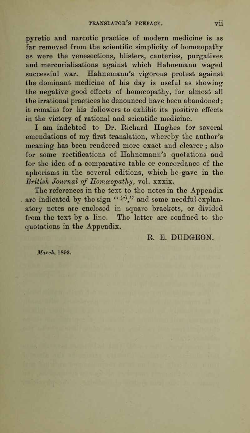 pyretic and narcotic practice of modern medicine is as far removed from the scientific simplicity of homoeopathy as were the venesections, blisters, cauteries, purgatives and mercurialisations against which Hahnemann waged successful war. Hahnemann's vigorous protest against the dominant medicine of his day is useful as showing the negative good effects of homoeopathy, for almost all the irrational practices he denounced have been abandoned; it remains for his followers to exhibit its positive effects in the victory of rational and scientific medicine. I am indebted to Dr. Richard Hughes for several emendations of my first translation, whereby the author's meaning has been rendered more exact and clearer; also for some rectifications of Hahnemann's quotations and for the idea of a comparative table or concordance of the aphorisms in the several editions, which he gave in the British Journal of Homoeopathy, vol. xxxix. The references in the text to the notes in the Appendix are indicated by the sign “ (a\ and some needful explan- atory notes are enclosed in square brackets, or divided from the text by a line. The latter are confined to the quotations in the Appendix. R. E. DUDGEON. March, 1893.