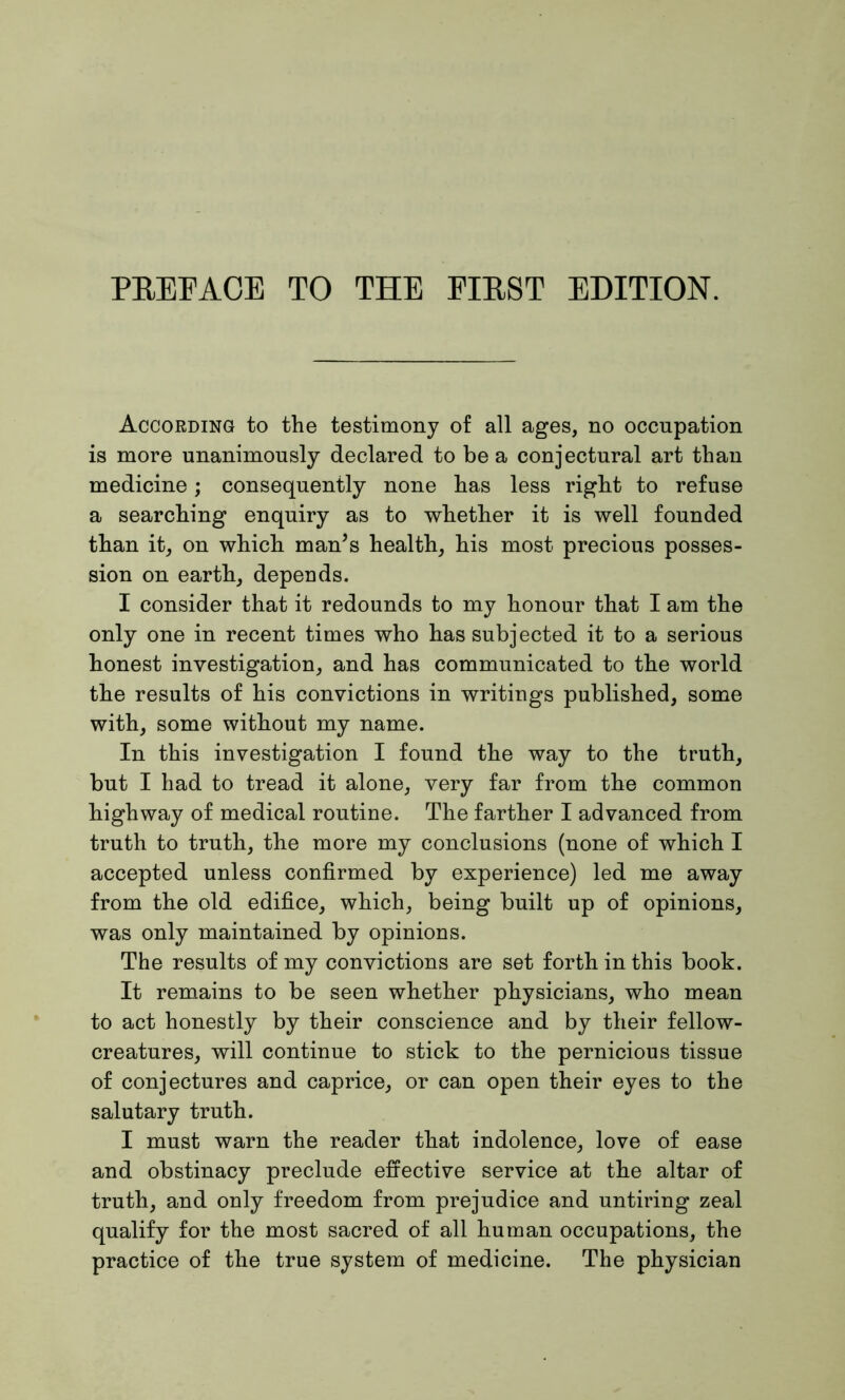 According to the testimony of all ages, no occupation is more unanimously declared to be a conjectural art than medicine; consequently none has less right to refuse a searching enquiry as to whether it is well founded than it, on which man’s health, his most precious posses- sion on earth, depends. I consider that it redounds to my honour that I am the only one in recent times who has subjected it to a serious honest investigation, and has communicated to the world the results of his convictions in writings published, some with, some without my name. In this investigation I found the way to the truth, but I had to tread it alone, very far from the common highway of medical routine. The farther I advanced from truth to truth, the more my conclusions (none of which I accepted unless confirmed by experience) led me away from the old edifice, which, being built up of opinions, was only maintained by opinions. The results of my convictions are set forth in this book. It remains to be seen whether physicians, who mean to act honestly by their conscience and by their fellow- creatures, will continue to stick to the pernicious tissue of conjectures and caprice, or can open their eyes to the salutary truth. I must warn the reader that indolence, love of ease and obstinacy preclude effective service at the altar of truth, and only freedom from prejudice and untiring zeal qualify for the most sacred of all human occupations, the practice of the true system of medicine. The physician