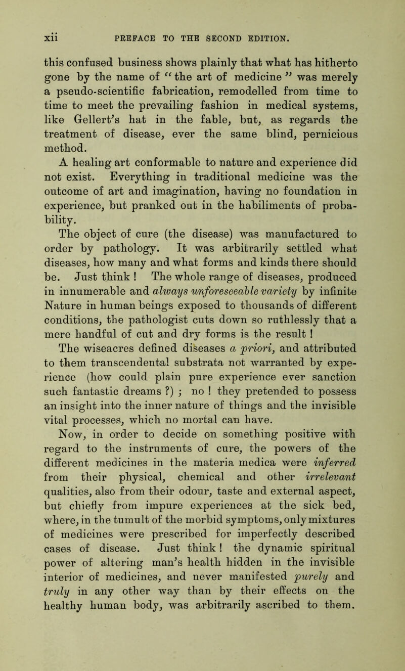 this confused business shows plainly that what has hitherto gone by the name of “ the art of medicine ” was merely a pseudo*scientific fabrication, remodelled from time to time to meet the prevailing fashion in medical systems, like Geliertes hat in the fable, but, as regards the treatment of disease, ever the same blind, pernicious method. A healing art conformable to nature and experience did not exist. Everything in traditional medicine was the outcome of art and imagination, having no foundation in experience, but pranked out in the habiliments of proba- bility. The object of cure (the disease) was manufactured to order by pathology. It was arbitrarily settled what diseases, how many and what forms and kinds there should be. Just think ! The whole range of diseases, produced in innumerable and always unforeseeable variety by infinite Nature in human beings exposed to thousands of different conditions, the pathologist cuts down so ruthlessly that a mere handful of cut and dry forms is the result ! The wiseacres defined diseases a priori, and attributed to them transcendental substrata not warranted by expe- rience (how could plain pure experience ever sanction such fantastic dreams ?) ; no ! they pretended to possess an insight into the inner nature of things and the invisible vital processes, which no mortal can have. Now, in order to decide on something positive with regard to the instruments of cure, the powers of the different medicines in the materia medica were inferred from their physical, chemical and other irrelevant qualities, also from their odour, taste and external aspect, but chiefly from impure experiences at the sick bed, where, in the tumult of the morbid symptoms, only mixtures of medicines were prescribed for imperfectly described cases of disease. Just think ! the dynamic spiritual power of altering man’s health hidden in the invisible interior of medicines, and never manifested purely and truly in any other way than by their effects on the healthy human body, was arbitrarily ascribed to them.