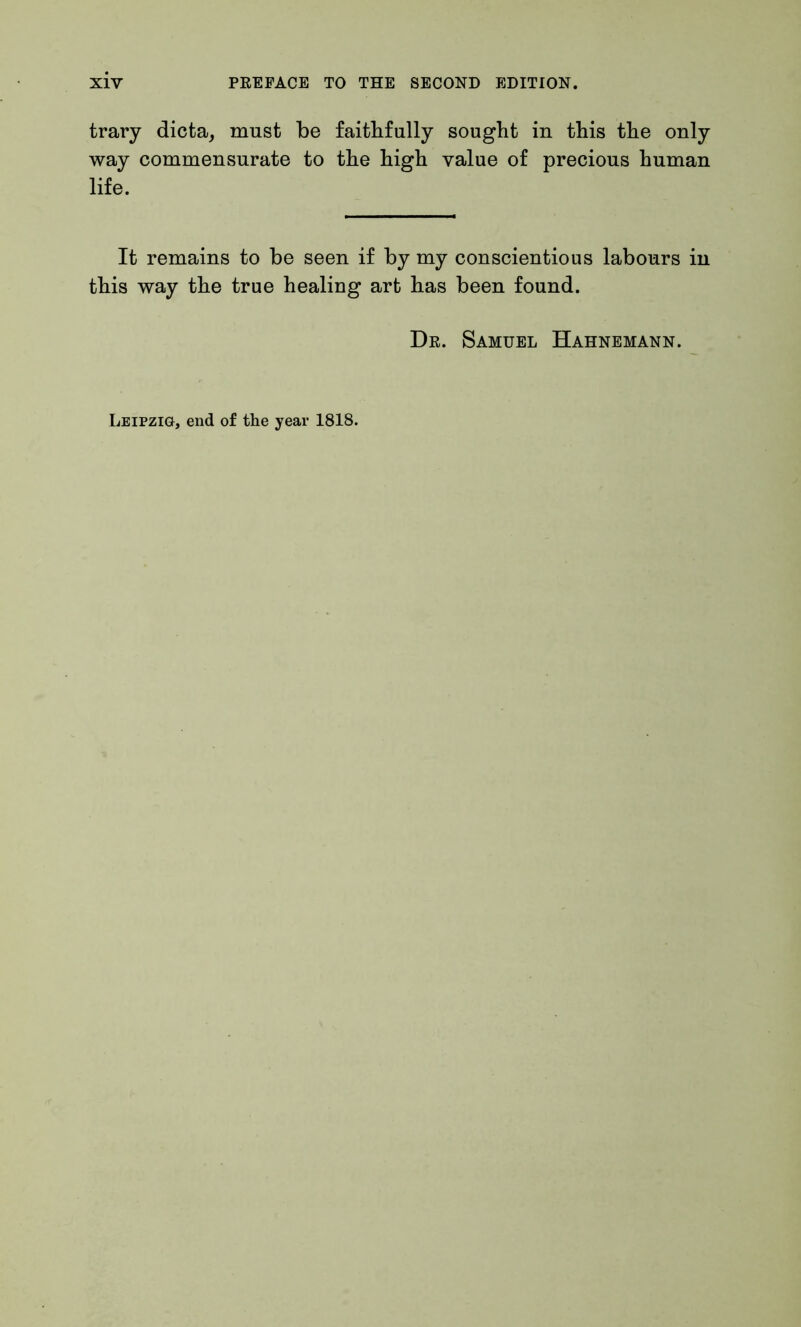 trary dicta, must be faithfully sought in this the only way commensurate to the high value of precious human life. It remains to be seen if by my conscientious labours in this way the true healing art has been found. Dr. Samuel Hahnemann. Leipzig, end of the year 1818.