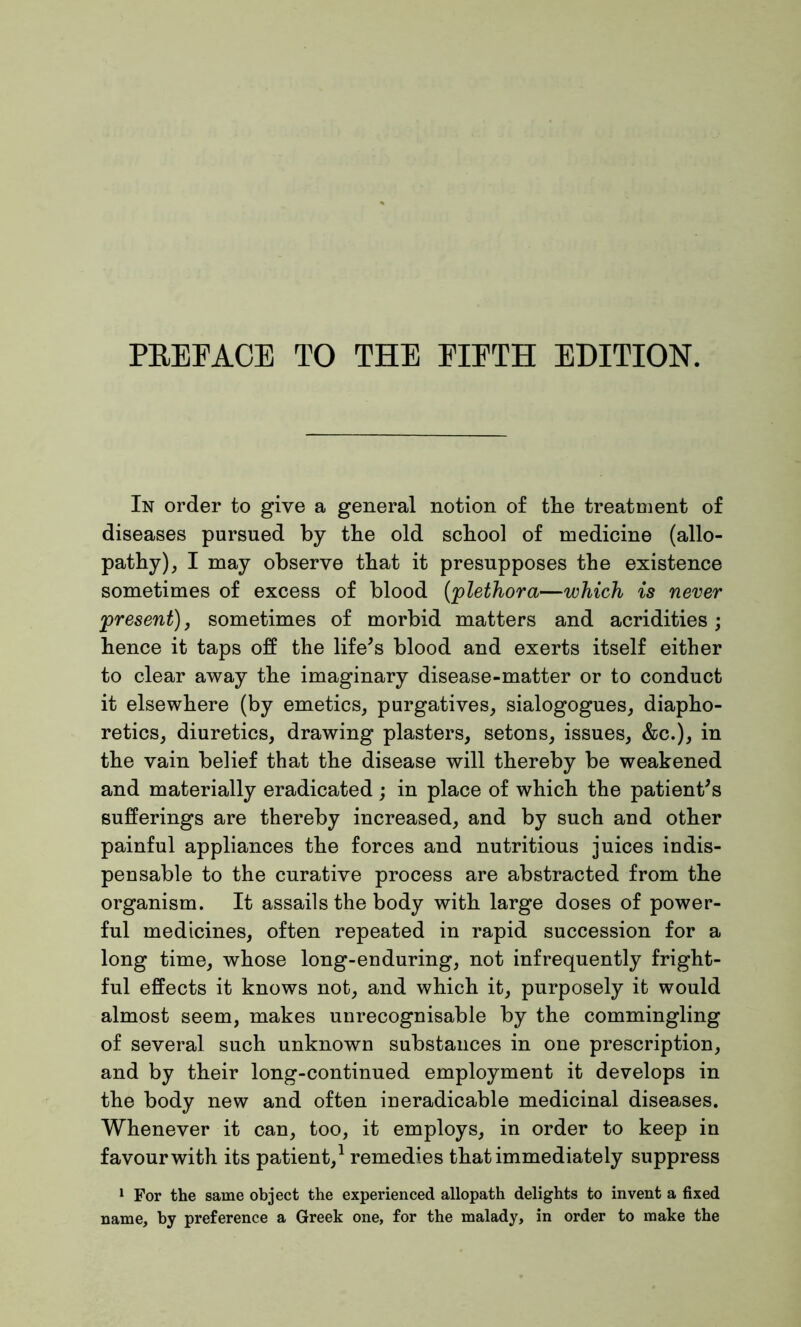 In order to give a general notion of tlie treatment of diseases pursued by the old school of medicine (allo- pathy) , I may observe that it presupposes the existence sometimes of excess of blood ('plethora—which is never present), sometimes of morbid matters and acridities ; hence it taps off the life's blood and exerts itself either to clear away the imaginary disease-matter or to conduct it elsewhere (by emetics, purgatives, sialogogues, diapho- retics, diuretics, drawing plasters, setons, issues, &c.), in the vain belief that the disease will thereby be weakened and materially eradicated; in place of which the patient's sufferings are thereby increased, and by such and other painful appliances the forces and nutritious juices indis- pensable to the curative process are abstracted from the organism. It assails the body with large doses of power- ful medicines, often repeated in rapid succession for a long time, whose long-enduring, not infrequently fright- ful effects it knows not, and which it, purposely it would almost seem, makes unrecognisable by the commingling of several such unknown substances in one prescription, and by their long-continued employment it develops in the body new and often ineradicable medicinal diseases. Whenever it can, too, it employs, in order to keep in favour with its patient,1 remedies that immediately suppress 1 For the same object the experienced allopath delights to invent a fixed name, by preference a Greek one, for the malady, in order to make the