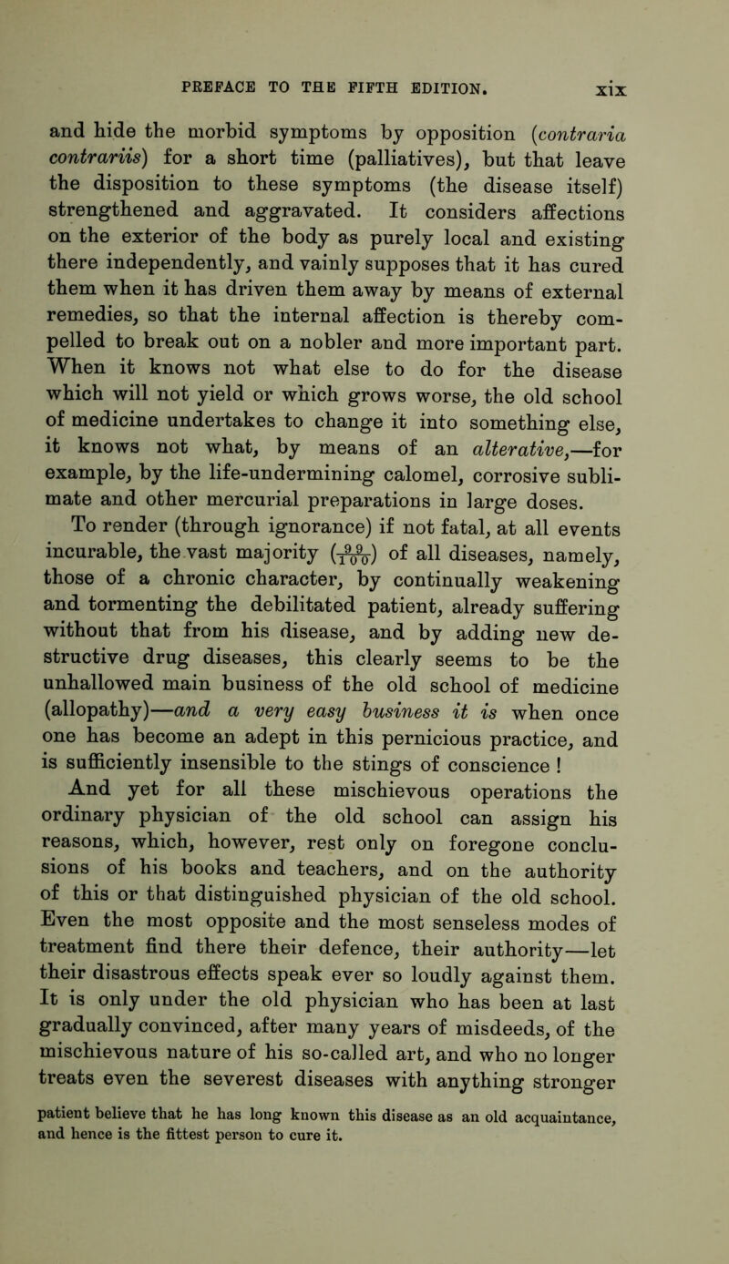 and hide the morbid symptoms by opposition (contrario, contrariis) for a short time (palliatives), but that leave the disposition to these symptoms (the disease itself) strengthened and aggravated. It considers affections on the exterior of the body as purely local and existing there independently, and vainly supposes that it has cured them when it has driven them away by means of external remedies, so that the internal affection is thereby com- pelled to break out on a nobler and more important part. When it knows not what else to do for the disease which will not yield or which grows worse, the old school of medicine undertakes to change it into something else, it knows not what, by means of an alterative,—for example, by the life-undermining calomel, corrosive subli- mate and other mercurial preparations in large doses. To render (through ignorance) if not fatal, at all events incurable, the vast majority (-fifc) of all diseases, namely, those of a chronic character, by continually weakening and tormenting the debilitated patient, already suffering without that from his disease, and by adding new de- structive drug diseases, this clearly seems to be the unhallowed main business of the old school of medicine (allopathy)—and a very easy business it is when once one has become an adept in this pernicious practice, and is sufficiently insensible to the stings of conscience ! And yet for all these mischievous operations the ordinary physician of the old school can assign his reasons, which, however, rest only on foregone conclu- sions of his books and teachers, and on the authority of this or that distinguished physician of the old school. Even the most opposite and the most senseless modes of treatment find there their defence, their authority—let their disastrous effects speak ever so loudly against them. It is only under the old physician who has been at last gradually convinced, after many years of misdeeds, of the mischievous nature of his so-called art, and who no longer treats even the severest diseases with anything stronger patient believe that he has long known this disease as an old acquaintance, and hence is the fittest person to cure it.