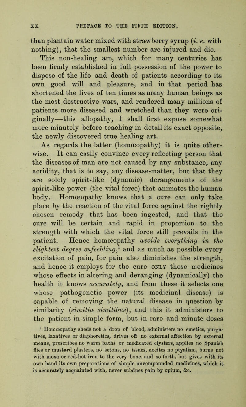 than plantain water mixed with strawberry syrup (i. e. with nothing), that the smallest number are injured and die. This non-healing art, which for many centuries has been firmly established in full possession of the power to dispose of the life and death of patients according to its own good will and pleasure, and in that period has shortened the lives of ten times as many human beings as the most destructive wars, and rendered many millions of patients more diseased and wretched than they were ori- ginally—this allopathy, I shall first expose somewhat more minutely before teaching in detail its exact opposite, the newly discovered true healing art. As regards the latter (homoeopathy) it is quite other- wise. It can easily convince every reflecting person that the diseases of man are not caused by any substance, any acridity, that is to say, any disease-matter, but that they are solely spirit-like (dynamic) derangements of the spirit-like power (the vital force) that animates the human body. Homoeopathy knows that a cure can only take place by the reaction of the vital force against the rightly chosen remedy that has been ingested, and that the cure will be certain and rapid in proportion to the strength with which the vital force still prevails in the patient. Hence homoeopathy avoids everything in the slightest degree enfeebling,l and as much as possible every excitation of pain, for pain also diminishes the strength, and hence it employs for the cure only those medicines whose effects in altering and deranging (dynamically) the health it knows accurately, and from these it selects one whose pathogenetic power (its medicinal disease) is capable of removing the natural disease in question by similarity (similia similibus), and this it administers to the patient in simple form, but in rare and minute doses 1 Homoeopathy sheds not a drop of blood, administers no emetics, purga- tives, laxatives or diaphoretics, drives off no external affection by external means, prescribes no warm baths or medicated clysters, applies no Spanish flies or mustard plasters, no setons, no issues, excites no ptyalism, burns not with moxa or red-hot iron to the very bone, and so forth, but gives with its own hand its own preparations of simple uncompounded medicines, which it is accurately acquainted with, never subdues pain by opium, &c.