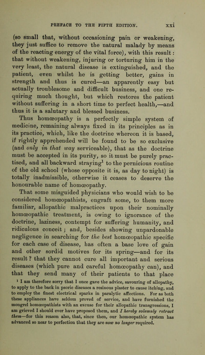 (so small that, without occasioning pain or weakening, they just suffice to remove the natural malady by means of the reacting energy of the vital force), with this result: that without weakening, injuring or torturing him in the very least, the natural disease is extinguished, and the patient, even whilst he is getting better, gains in strength and thus is cured—an apparently easy but actually troublesome and difficult business, and one re- quiring much thought, but which restores the patient without suffering in a short time to perfect health,—and thus it is a salutary and blessed business. Thus homoeopathy is a perfectly simple system of medicine, remaining always fixed in its principles as in its practice, which, like the doctrine whereon it is based, if rightly apprehended will be found to be so exclusive (and only in that ivay serviceable), that as tbe doctrine must be accepted in its purity, so it must be purely prac- tised, and all backward straying1 to the pernicious routine of the old school (whose opposite it is, as day to night) is totally inadmissible, otherwise it ceases to deserve the honourable name of homoeopathy. That some misguided physicians who would wish to be considered homceopathists, engraft some, to them more familiar, allopathic malpractices upon their nominally homoeopathic treatment, is owing to ignorance of the doctrine, laziness, contempt for suffering humanity, and ridiculous conceit; and, besides showing unpardonable negligence in searching for the best homoeopathic specific for each case of disease, has often a base love of gain and other sordid motives for its spring—and for its result ? that they cannot cure all important and serious diseases (which pure and careful homoeopathy can), and that they send many of their patients to that place 1 I am therefore sorry that I once gave the advice, savouring of allopathy, to apply to the back in psoric diseases a resinous plaster to cause itching, and to employ the finest electrical sparks in paralytic affections. For as both these appliances have seldom proved of service, and have furnished the mongrel homceopathists with an excuse for their allopathic transgressions, I am grieved I should ever have proposed them, and I hereby solemnly retract them—for this reason also, that, since then, our homoeopathic system has advanced so near to perfection that they are now no longer required.