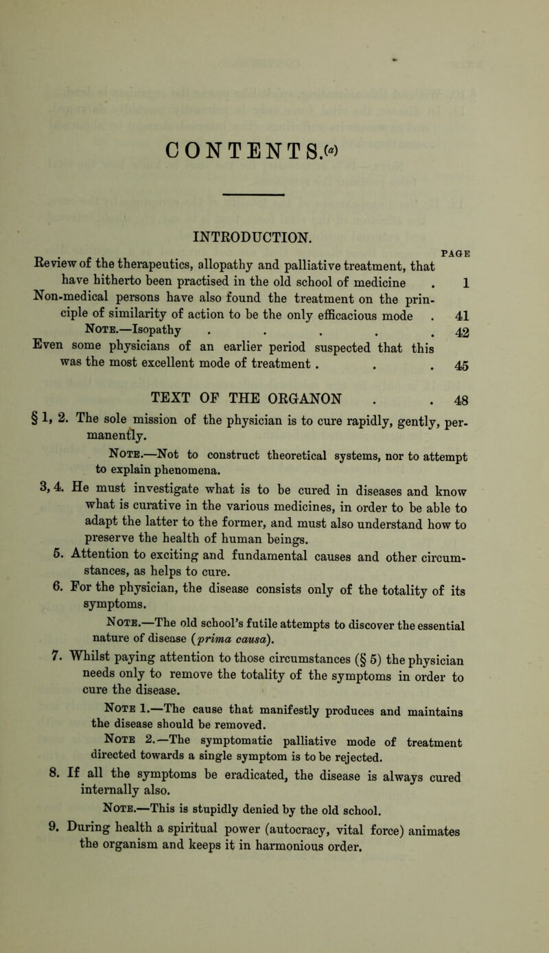 CONTENTS» INTRODUCTION. . . PAGE Review of the therapeutics, allopathy and palliative treatment, that have hitherto been practised in the old school of medicine . 1 Non-medical persons have also found the treatment on the prin- ciple of similarity of action to he the only efficacious mode . 41 Note.—Isopathy . . . . .42 Even some physicians of an earlier period suspected that this was the most excellent mode of treatment. . .45 TEXT OF THE ORGANON . . 48 § 1, 2. The sole mission of the physician is to cure rapidly, gently, per- manently. Note.—Not to construct theoretical systems, nor to attempt to explain phenomena. 3,4. He must investigate what is to be cured in diseases and know what is curative in the various medicines, in order to be able to adapt the latter to the former, and must also understand how to preserve the health of human beings. 5. Attention to exciting and fundamental causes and other circum- stances, as helps to cure. 6. For the physician, the disease consists only of the totality of its symptoms. Note.—The old school's futile attempts to discover the essential nature of disease (prima causa). 7. Whilst paying attention to those circumstances (§ 5) the physician needs only to remove the totality of the symptoms in order to cure the disease. Note 1.—The cause that manifestly produces and maintains the disease should be removed. Note 2.—The symptomatic palliative mode of treatment directed towards a single symptom is to be rejected. 8. If all the symptoms be eradicated, the disease is always cured internally also. Note.—This is stupidly denied by the old school. 9. During health a spiritual power (autocracy, vital force) animates the organism and keeps it in harmonious order.
