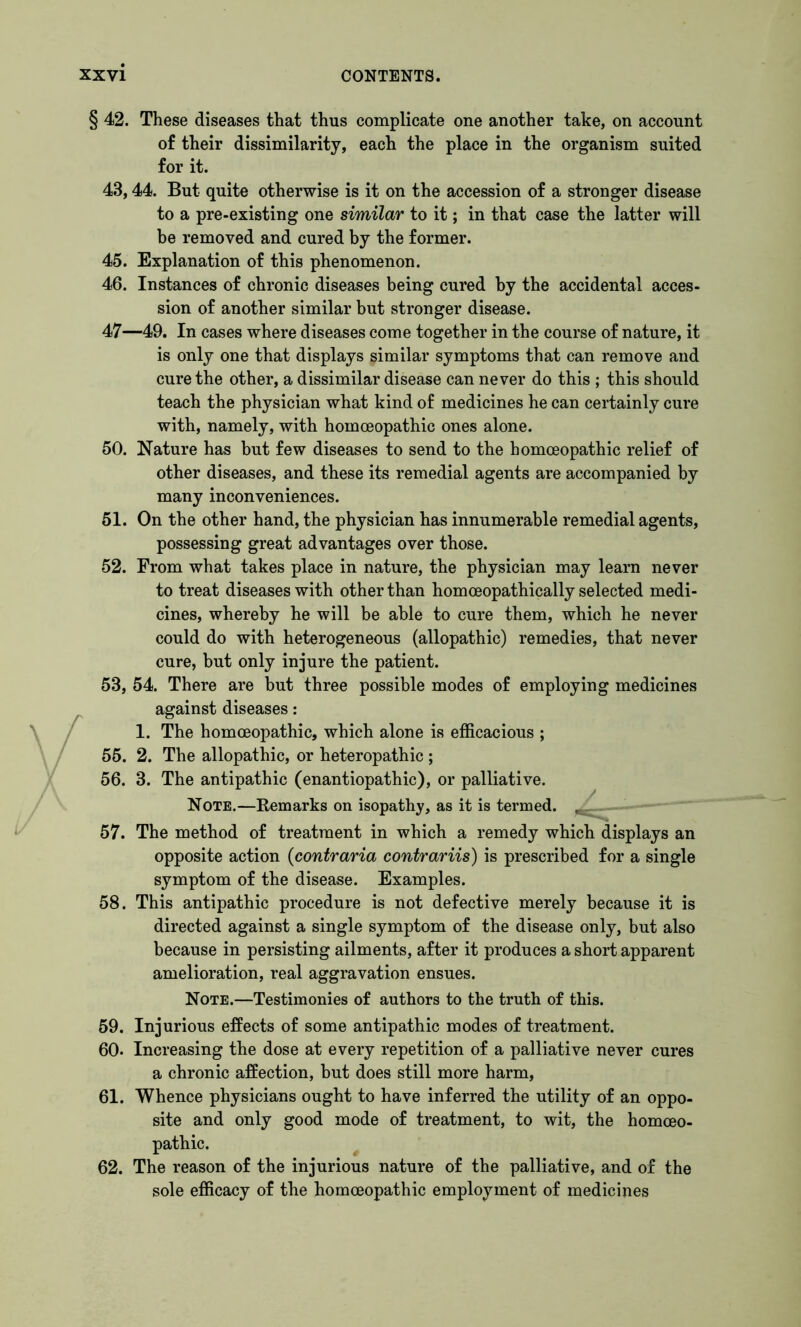 / § 42. These diseases that thus complicate one another take, on account of their dissimilarity, each the place in the organism suited for it. 43,44. But quite otherwise is it on the accession of a stronger disease to a pre-existing one similar to it; in that case the latter will be removed and cured by the former. 45. Explanation of this phenomenon. 46. Instances of chronic diseases being cured by the accidental acces- sion of another similar but stronger disease. 47—49. In cases where diseases come together in the course of nature, it is only one that displays similar symptoms that can remove and cure the other, a dissimilar disease can never do this ; this should teach the physician what kind of medicines he can certainly cure with, namely, with homoeopathic ones alone. 50. Nature has but few diseases to send to the homoeopathic relief of other diseases, and these its remedial agents are accompanied by many inconveniences. 51. On the other hand, the physician has innumerable remedial agents, possessing great advantages over those. 52. From what takes place in nature, the physician may learn never to treat diseases with other than homceopathically selected medi- cines, whereby he will be able to cure them, which he never could do with heterogeneous (allopathic) remedies, that never cure, but only injure the patient. 53. 54. There are but three possible modes of employing medicines against diseases: 1. The homoeopathic, which alone is efficacious ; 55. 2. The allopathic, or heteropathic ; 56. 3. The antipathic (enantiopathic), or palliative. Note.—Remarks on isopathy, as it is termed. , 57. The method of treatment in which a remedy which displays an opposite action (contraria contrariis) is prescribed for a single symptom of the disease. Examples. 58. This antipathic procedure is not defective merely because it is directed against a single symptom of the disease only, but also because in persisting ailments, after it produces a short apparent amelioration, real aggravation ensues. Note.—Testimonies of authors to the truth of this. 59. Injurious effects of some antipathic modes of treatment. 60. Increasing the dose at every repetition of a palliative never cures a chronic affection, but does still more harm, 61. Whence physicians ought to have inferred the utility of an oppo- site and only good mode of treatment, to wit, the homoeo- pathic. 62. The reason of the injurious nature of the palliative, and of the sole efficacy of the homoeopathic employment of medicines