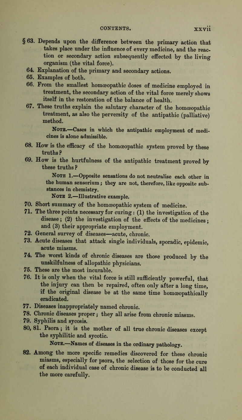 § 63. Depends upon the difference between the primary action that takes place under the influence of every medicine, and the reac- tion or secondary action subsequently effected by the living organism (the vital force). 64. Explanation of the primary and secondary actions. 65. Examples of both. 66. From the smallest homoeopathic doses of medicine employed in treatment, the secondary action of the vital force merely shows itself in the restoration of the balance of health. 67. These truths explain the salutary character of the homoeopathic treatment, as also the perversity of the antipathic (palliative) method. Note.—Cases in which the antipathic employment of medi- cines is alone admissible. 68. How is the efficacy of the homoeopathic system proved by these truths ? 69. How is the hurtfulness of the antipathic treatment proved by these truths ? Note 1.—Opposite sensations do not neutralise each other in the human sensorium; they are not, therefore, like opposite sub- stances in chemistry. Note 2.—Illustrative example. 70. Short summary of the homoeopathic system of medicine. 71. The three points necessary for curing: (1) the investigation of the disease ; (2) the investigation of the effects of the medicines ; and (3) their appropriate employment. 72. General survey of diseases—acute, chronic. 73. Acute diseases that attack single individuals, sporadic, epidemic, acute miasms. 74. The worst kinds of chronic diseases are those produced by the unskilfulness of allopathic physicians. 75. These are the most incurable. 76. It is only when the vital force is still sufficiently powerful, that the injury can then be repaired, often only after a long time, if the original disease be at the same time homoeopathically eradicated. 77. Diseases inappropriately named chronic. 78. Chronic diseases proper; they all arise from chronic miasms. 79. Syphilis and sycosis. 80. 81. Psora; it is the mother of all true chronic diseases except the syphilitic and sycotic. Note.—Names of diseases in the ordinary pathology. 82. Among the more specific remedies discovered for these chronic miasms, especially for psora, the selection of those for the cure of each individual case of chronic disease is to be conducted all the more carefully.