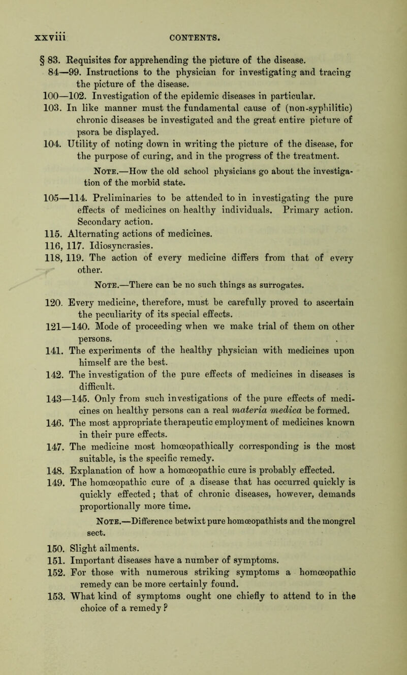 § 83. Requisites for apprehending the picture of the disease. 84—99. Instructions to the physician for investigating and tracing the picture of the disease. 100—102. Investigation of the epidemic diseases in particular. 103. In like manner must the fundamental cause of (non-syphilitic) chronic diseases be investigated and the great entire picture of psora he displayed. 104. Utility of noting down in writing the picture of the disease, for the purpose of curing, and in the progress of the treatment. Note.—How the old school physicians go about the investiga- tion of the morbid state. 105—114. Preliminaries to be attended to in investigating the pure effects of medicines on healthy individuals. Primary action. Secondary action. 115. Alternating actions of medicines. 116, 117. Idiosyncrasies. 118, 119. The action of every medicine differs from that of every other. Note.—There can be no such things as surrogates. 120. Every medicine, therefore, must be carefully proved to ascertain the peculiarity of its special effects. 121—140. Mode of proceeding when we make trial of them on other persons. 141. The experiments of the healthy physician with medicines upon himself are the best. 142. The investigation of the pure effects of medicines in diseases is difficult. 143—145. Only from such investigations of the pure effects of medi- cines on healthy persons can a real materia medica be formed. 146. The most appropriate therapeutic employment of medicines known in their pure effects. 147. The medicine most homoeopathically corresponding is the most suitable, is the specific remedy. 148. Explanation of how a homoeopathic cure is probably effected. 149. The homoeopathic cure of a disease that has occurred quickly is quickly effected; that of chronic diseases, however, demands proportionally more time. Note.—Difference betwixt pure homoeopathists and the mongrel sect. 150. Slight ailments. 151. Important diseases have a number of symptoms. 152. For those with numerous striking symptoms a homoeopathic remedy can be more certainly found. 153. What kind of symptoms ought one chiefly to attend to in the choice of a remedy P