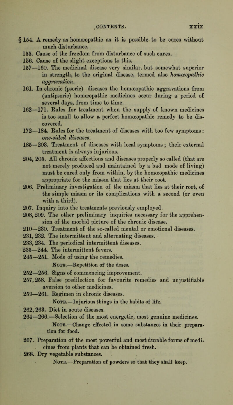 § 154. A remedy as homoeopathic as it is possible to he cures without much disturbance. 155. Cause of the freedom from disturbance of such cures. 156. Cause of the slight exceptions to this. 157—160. The medicinal disease very similar, but somewhat superior in strength, to the original disease, termed also homoeopathic aggravation. 161. In chronic (psoric) diseases the homoeopathic aggravations from (antipsoric) homoeopathic medicines occur during a period of several days, from time to time. 162—171. Rules for treatment when the supply of known medicines is too small to allow a perfect homoeopathic remedy to be dis- covered. 172—184. Rules for the treatment of diseases with too few symptoms : one-sided diseases. 185—203. Treatment of diseases with local symptoms ; their external treatment is always injurious. 204, 205. All chronic affections and diseases properly so called (that are not merely produced and maintained by a bad mode of living) must be cured only from within, by the homoeopathic medicines appropriate for the miasm that lies at their root. 206. Preliminary investigation of the miasm that lies at their root, of the simple miasm or its complications with a second (or even with a third). 207. Inquiry into the treatments previously employed. 208. 209. The other preliminary inquiries necessary for the apprehen- sion of the morbid picture of the chronic disease. 210—230. Treatment of the so-called mental or emotional diseases. 231, 232. The intermittent and alternating diseases. 233, 234. The periodical intermittent diseases. 235—244. The intermittent fevers. 245—251. Mode of using the remedies. Note.—Repetition of the doses. 252—256. Signs of commencing improvement. 257,258. False predilection for favourite remedies and unjustifiable aversion to other medicines. 259—261. Regimen in chronic diseases. Note.—Injurious things in the habits of life. 262,263. Diet in acute diseases. 264—266.—Selection of the most energetic, most genuine medicines. Note.—Change effected in some substances in their prepara- tion for food. 267. Preparation of the most powerful and most durable forms of medi- cines from plants that can be obtained fresh. 268. Dry vegetable substances. Note.—Preparation of powders so that they shall keep.