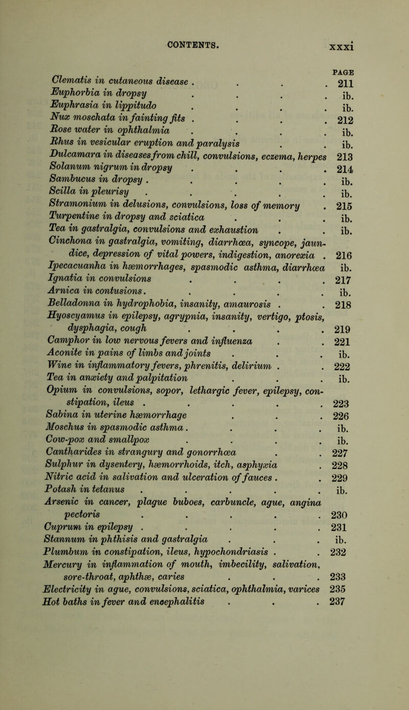 PAGE Clematis in cutaneous disease . . . .211 Euphorbia in dropsy . . . . ib Euphrasia in lippitudo . . . . ib. Nux moschata in fainting fits .... 212 Bose water in ophthalmia . . . . ib. Bhus in vesicular eruption and paralysis . . ib. Dulcamara in diseases from chill, convulsions, eczema, herpes 213 Solanum nigrum in dropsy .... 214 Sambucus in dropsy. . . . . ib. Scilla in pleurisy . . . . . ib. Stramonium in delusions, convulsions, loss of memory . 215 Turpentine in dropsy and sciatica . . . ib. Tea in gastralgia, convulsions and exhaustion . . ib. Cinchona in gastralgia, vomiting, diarrhoea, syncope, jaun- dice, depression of vital powers, indigestion, anorexia . 216 Ipecacuanha in haemorrhages, spasmodic asthma, diarrhoea ib. Ignatia in convulsions .... 217 Arnica in contusions. . . . . ib. Belladonna in hydrophobia, insanity, amaurosis . . 218 Hyoscyamus in epilepsy, agrypnia, insanity, vertigo, ptosis, dysphagia, cough . . . .219 Camphor in low nervous fevers and influenza . . 221 Aconite in pains of limbs and joints . . . ib. Wine in inflammatory fevers, phrenitis, delirium . . 222 Tea in anxiety and palpitation . . . ib. Opium in convulsions, sopor, lethargic fever, epilepsy, con- stipation, ileus ..... 223 Sabina in uterine haemorrhage . . . 226 Moschus in spasmodic asthma. . . . ib. Cow-pox and smallpox . . . . ib. Cantharides in strangury and gonorrhoea . . 227 Sulphur in dysentery, haemorrhoids, itch, asphyxia . 228 Nitric acid in salivation and ulceration of fauces . . 229 Potash in tetanus . . . . . ib. Arsenic in cancer, plague buboes, carbuncle, ague, angina pectoris ..... 230 Cuprum in epilepsy ..... 231 Stannum in phthisis and gastralgia . . . ib. Plumbum in constipation, ileus, hypochondriasis . . 232 Mercury in inflammation of mouth, imbecility, salivation, sore-throat, aphthae, caries . . . 233 Electricity in ague, convulsions, sciatica, ophthalmia, varices 235 Hot baths in fever and encephalitis . . . 237