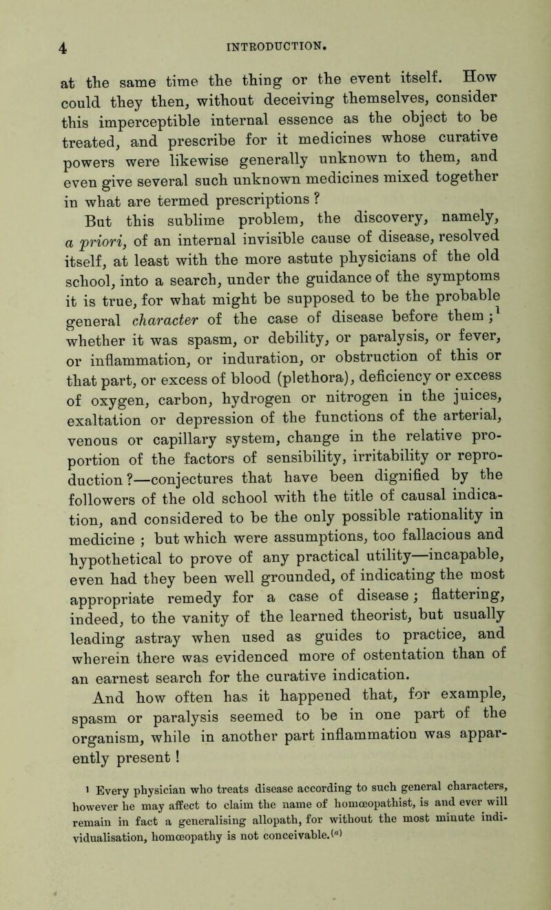 at the same time the thing or the event itself. How could they then, without deceiving themselves, consider this imperceptible internal essence as the object to be treated, and prescribe for it medicines whose curative powers were likewise generally unknown to them, and even give several such unknown medicines mixed together in what are termed prescriptions ? But this sublime problem, the discovery, namely, a priori, of an internal invisible cause of disease, resolved itself, at least with the more astute physicians of the old school, into a search, under the guidance of the symptoms it is true, for what might be supposed to be the probable general character of the case of disease before them ; whether it was spasm, or debility, or paralysis, or fever, or inflammation, or induration, or obstruction of this or that part, or excess of blood (plethora), deficiency or excess of oxygen, carbon, hydrogen or nitrogen in the juices, exaltation or depression of the functions of the arterial, venous or capillary system, change in the relative pro- portion of the factors of sensibility, irritability or repro- duction ?—conjectures that have been dignified by the followers of the old school with the title of causal indica- tion, and considered to be the only possible rationality in medicine ; but which were assumptions, too fallacious and hypothetical to prove of any practical utility incapable, even had they been well grounded, of indicating the most appropriate remedy for a case of disease; flattering, indeed, to the vanity of the learned theorist, but usually leading astray when used as guides to practice, and wherein there was evidenced more of ostentation than of an earnest search for the curative indication. And how often has it happened that, for example, spasm or paralysis seemed to be in one part of the organism, while in another part inflammation was appar- ently present ! 1 Every physician who treats disease according to such general characters, however he may affect to claim the name of homoeopathist, is and ever will remain in fact a generalising allopath, for without the most minute indi- vidualisation, homoeopathy is not conceivable.
